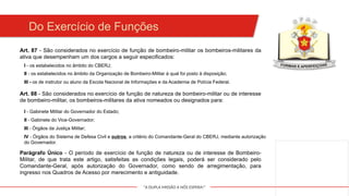 "A DUPLA MISSÃO A NÓS ESPERA!"
Art. 87 - São considerados no exercício de função de bombeiro-militar os bombeiros-militares da
ativa que desempenham um dos cargos a seguir especificados:
Do Exercício de Funções
I - os estabelecidos no âmbito do CBERJ;
Art. 88 - São considerados no exercício de função de natureza de bombeiro-militar ou de interesse
de bombeiro-militar, os bombeiros-militares da ativa nomeados ou designados para:
II - os estabelecidos no âmbito da Organização de Bombeiro-Militar à qual foi posto à disposição;
III - os de instrutor ou aluno da Escola Nacional de Informações e da Academia de Polícia Federal.
I - Gabinete Militar do Governador do Estado;
II - Gabinete do Vice-Governador;
III - Órgãos da Justiça Militar;
IV - Órgãos do Sistema de Defesa Civil e outros, a critério do Comandante-Geral do CBERJ, mediante autorização
do Governador.
Parágrafo Único - O período de exercício de função de natureza ou de interesse de Bombeiro-
Militar, de que trata este artigo, satisfeitas as condições legais, poderá ser considerado pelo
Comandante-Geral, após autorização do Governador, como sendo de arregimentação, para
ingresso nos Quadros de Acesso por merecimento e antiguidade.
 
