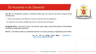 "A DUPLA MISSÃO A NÓS ESPERA!"
Art. 90 - É considerado ausente o bombeiro-militar que, por mais de 24 (vinte e quatro) horas
consecutivas:
Do Ausente e do Desertor
I - deixar de comparecer à sua OBM, sem comunicar qualquer motivo de impedimento;
Parágrafo Único - Decorrido o prazo mencionado neste artigo, serão observadas as formalidades
previstas em legislação específica.
II - ausentar-se, sem licença, da OBM onde serve ou local onde deve permanecer.
Art. 91 - O bombeiro-militar é considerado desertor nos casos previstos na legislação penal militar.
Ver art. 187 do Código Penal Militar – Decreto-Lei
1.001, de 21 de Outubro de 1969
 