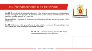 "A DUPLA MISSÃO A NÓS ESPERA!"
Art. 92 - É considerado desaparecido o bombeiro-militar da ativa que no desempenho de qualquer
serviço, em viagem, em operações de bombeiro-militar ou em caso de calamidade pública, tiver
paradeiro ignorado por mais de 8 (oito) dias.
Do Desaparecimento e do Extraviado
Parágrafo Único - A situação de desaparecimento só será considerada quando não houver indício
de deserção.
Art. 93 - O bombeiro-militar que, na forma do artigo anterior, permanecer desaparecido por mais
de 30 (trinta) dias, será oficialmente considerado extraviado.
Art. 128, § 1º - A exclusão do serviço ativo será feita 6 (seis)
meses após a agregação por motivo de extravio.
 