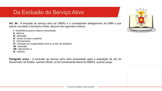 "A DUPLA MISSÃO A NÓS ESPERA!"
Art. 94 - A exclusão do serviço ativo do CBERJ e o conseqüente desligamento da OBM a que
estiver vinculado o bombeiro-militar, decorre dos seguintes motivos:
Da Exclusão do Serviço Ativo
I - transferência para a reserva remunerada;
II - reforma;
III - demissão;
IV - perda do posto e patente;
V - licenciamento;
VI - exclusão por incapacidade moral ou a bem da disciplina;
VII - deserção;
VIII - falecimento; e
IX - extravio.
Parágrafo único - A exclusão do serviço ativo será processada após a expedição de ato do
Governador do Estado, quando Oficial, ou do Comandante-Geral do CBERJ, quando praça.
 