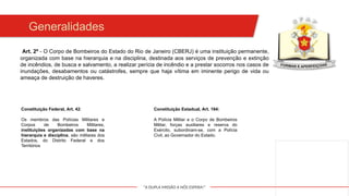 "A DUPLA MISSÃO A NÓS ESPERA!"
Art. 2º - O Corpo de Bombeiros do Estado do Rio de Janeiro (CBERJ) é uma instituição permanente,
organizada com base na hierarquia e na disciplina, destinada aos serviços de prevenção e extinção
de incêndios, de busca e salvamento, a realizar perícia de incêndio e a prestar socorros nos casos de
inundações, desabamentos ou catástrofes, sempre que haja vítima em iminente perigo de vida ou
ameaça de destruição de haveres.
Generalidades
Constituição Federal, Art. 42:
Os membros das Polícias Militares e
Corpos de Bombeiros Militares,
instituições organizadas com base na
hierarquia e disciplina, são militares dos
Estados, do Distrito Federal e dos
Territórios
Constituição Estadual, Art. 184:
A Polícia Militar e o Corpo de Bombeiros
Militar, forças auxiliares e reserva do
Exército, subordinam-se, com a Polícia
Civil, ao Governador do Estado.
 