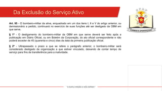 "A DUPLA MISSÃO A NÓS ESPERA!"
Art. 95 - O bombeiro-militar da ativa, enquadrado em um dos itens I, II e V do artigo anterior, ou
demissionário a pedido, continuará no exercício de suas funções até ser desligado da OBM em
que serve.
Da Exclusão do Serviço Ativo
§ 1º - O desligamento do bombeiro-militar da OBM em que serve deverá ser feito após a
publicação em Diário Oficial, ou em Boletim da Corporação, do ato oficial correspondente e não
poderá exceder de 45 (quarenta e cinco) dias da data da primeira publicação oficial.
§ 2º - Ultrapassado o prazo a que se refere o parágrafo anterior, o bombeiro-militar será
considerado desligado da organização a que estiver vinculado, deixando de contar tempo de
serviço para fins de transferência para a inatividade.
 