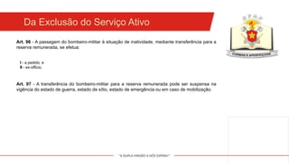"A DUPLA MISSÃO A NÓS ESPERA!"
Art. 96 - A passagem do bombeiro-militar à situação de inatividade, mediante transferência para a
reserva remunerada, se efetua:
Da Exclusão do Serviço Ativo
I - a pedido; e
II - ex-officio.
Art. 97 - A transferência do bombeiro-militar para a reserva remunerada pode ser suspensa na
vigência do estado de guerra, estado de sítio, estado de emergência ou em caso de mobilização.
 