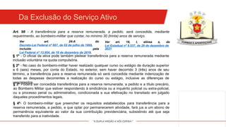 "A DUPLA MISSÃO A NÓS ESPERA!"
Da Exclusão do Serviço Ativo
Art. 98 - A transferência para a reserva remunerada, a pedido, será concedida, mediante
requerimento, ao bombeiro-militar que contar, no mínimo 30 (trinta) anos de serviço.
Ver art. 24-A do
Decreto-Lei Federal nº 667, de 02 de julho de 1969,
incluído pela
Lei Federal nº 13.954, de 16 de dezembro de 2019.
§ 1º - O oficial da ativa pode também pleitear transferência para a reserva remunerada mediante
inclusão voluntária na quota compulsória.
§ 2º - No caso do bombeiro-militar haver realizado qualquer curso ou estágio de duração superior
a 6 (seis) meses, por conta do Estado, no exterior, sem haver decorrido 3 (três) anos de seu
término, a transferência para a reserva remunerada só será concedida mediante indenização de
todas as despesas decorrentes a realização do curso ou estágio, inclusive as diferenças de
vencimentos.
§ 3º Poderá ser concedida transferência para a reserva remunerada, a pedido e a título precário,
ao Bombeiro Militar que estiver respondendo à sindicância ou a inquérito policial ou extra-policial,
ou a processo penal ou administrativo, condicionada a sua efetivação no transitado em julgado
daqueles procedimentos legais.
§ 4º- O bombeiro-militar que preencher os requisitos estabelecidos para transferência para a
reserva remunerada, a pedido, e que optar por permanecerem atividade, fará jus a um abono de
permanência equivalente ao valor da sua contribuição previdenciária, subsistindo até que seja
transferido para a inatividade.
Ver art. 18, I, alínea a, da
Lei Estadual nº 9.537, de 29 de dezembro de
2021
.
 