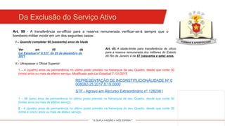 "A DUPLA MISSÃO A NÓS ESPERA!"
Da Exclusão do Serviço Ativo
Art. 99 - A transferência ex-officio para a reserva remunerada verificar-se-á sempre que o
bombeiro-militar incidir em um dos seguintes casos:
I – Quando completar 60 (sessenta) anos de idade
II - Ultrapassar o Oficial Superior:
1 – 4 (quatro) anos de permanência no último posto previsto na hierarquia de seu Quadro, desde que conte 30
(trinta) anos ou mais de efetivo serviço. Modificado pela Lei Estadual 7.121/2015
REPRESENTAÇÃO DE INCONSTITUCIONALIDADE Nº 0
008082-25.2017.8.19.0000
STF - Agravo em Recurso Extraordinário nº 1282061
1 – 06 (seis) anos de permanência no último posto previsto na hierarquia de seu Quadro, desde que conte 30
(trinta) anos ou mais de efetivo serviço.
2 - 4 (quatro) anos de permanência no último posto previsto na hierarquia do seu Quadro, desde que conte 35
(trinta e cinco) anos ou mais de efetivo serviço.
Ver art. 45 da
Lei Estadual nº 9.537, de 29 de dezembro de
2021
.
Art. 45. A idade-limite para transferência de ofício
para a reserva remunerada dos militares do Estado
do Rio de Janeiro é de 67 (sessenta e sete) anos.
 