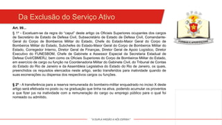 "A DUPLA MISSÃO A NÓS ESPERA!"
Da Exclusão do Serviço Ativo
Art. 99...
§ 1º - Excetuam-se da regra do “caput” deste artigo os Oficiais Superiores ocupantes dos cargos
de Secretário de Estado de Defesa Civil, Subsecretário de Estado de Defesa Civil, Comandante-
Geral do Corpo de Bombeiros Militar do Estado, Chefe do Estado-Maior Geral do Corpo de
Bombeiros Militar do Estado, Subchefes do Estado-Maior Geral do Corpo de Bombeiros Militar do
Estado, Corregedor Interno, Diretor Geral de Finanças, Diretor Geral de Apoio Logístico, Diretor
Executivo do FUNESBOM, Chefe de Gabinete e Assessor Especial da Secretaria Estadual de
Defesa Civil/CBMERJ, bem como os Oficiais Superiores do Corpo de Bombeiros Militar do Estado,
em exercício de cargo ou função na Coordenadoria Militar do Gabinete Civil, do Tribunal de Contas
do Estado do Rio de Janeiro e da Assembleia Legislativa do Estado do Rio de Janeiro, os quais,
preenchidos os requisitos elencados neste artigo, serão transferidos para inatividade quando de
suas exonerações ou dispensa dos respectivos cargos ou funções.
§ 2º - A transferência para a reserva remunerada do bombeiro-militar enquadrado no inciso X deste
artigo será efetivada no posto ou na graduação que tinha na ativa, podendo acumular os proventos
a que fizer jus na inatividade com a remuneração do cargo ou emprego público para o qual foi
nomeado ou admitido.
 