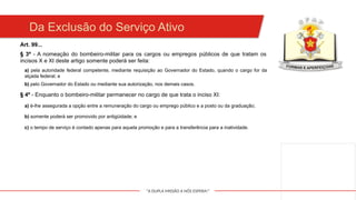 "A DUPLA MISSÃO A NÓS ESPERA!"
Da Exclusão do Serviço Ativo
Art. 99...
§ 3º - A nomeação do bombeiro-militar para os cargos ou empregos públicos de que tratam os
incisos X e XI deste artigo somente poderá ser feita:
a) pela autoridade federal competente, mediante requisição ao Governador do Estado, quando o cargo for da
alçada federal; e
b) pelo Governador do Estado ou mediante sua autorização, nos demais casos.
§ 4º - Enquanto o bombeiro-militar permanecer no cargo de que trata o inciso XI:
a) é-lhe assegurada a opção entre a remuneração do cargo ou emprego público e a posto ou da graduação;
b) somente poderá ser promovido por antigüidade; e
c) o tempo de serviço é contado apenas para aquela promoção e para a transferência para a inatividade.
 