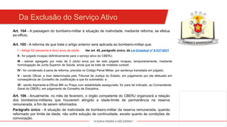 "A DUPLA MISSÃO A NÓS ESPERA!"
Da Exclusão do Serviço Ativo
Art. 104 - A passagem do bombeiro-militar à situação de inatividade, mediante reforma, se efetua
ex-officio.
III - estiver agregado por mais de 2 (dois) anos por ter sido julgado incapaz, temporariamente, mediante
homologação de Junta Superior de Saúde, ainda que se trate de moléstia curável;
Art. 105 - A reforma de que trata o artigo anterior será aplicada ao bombeiro-militar que:
I – Atingir 62 (sessenta e dois) anos de idade
II - for julgado incapaz definitivamente para o serviço ativo do CBERJ;
IV - for condenado à pena de reforma, prevista no Código Penal Militar, por sentença transitada em julgado;
V - sendo Oficial, a tiver determinada pelo Tribunal de Justiça do Estado, em julgamento por ele efetuado em
conseqüência de Conselho de Justificação a que foi submetido; e
VI - sendo Aspirante-a-Oficial BM ou Praça com estabilidade assegurada, for para tal indicado, ao Comandante-
Geral do CBERJ, em julgamento de Conselho de Disciplina.
Art. 106 - Anualmente, no mês de fevereiro, o órgão competente do CBERJ organizará a relação
dos bombeiros-militares que houverem atingido a idade-limite de permanência na reserva
remunerada, a fim de serem reformados.
Parágrafo único - A situação de inatividade de bombeiro-militar da reserva remunerada, quando
reformado por limite de idade, não sofre solução de continuidade, exceto quanto às condições de
convocação.
Ver art. 45, parágrafo único, da Lei Estadual nº 9.537/2021
 