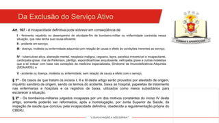 "A DUPLA MISSÃO A NÓS ESPERA!"
Da Exclusão do Serviço Ativo
Art. 107 - A incapacidade definitiva pode sobrevir em conseqüência de:
I - ferimento recebido no desempenho de atividade-fim de bombeiro-militar ou enfermidade contraída nessa
situação, que nela tenha sua causa eficiente;
II - acidente em serviço;
III - doença, moléstia ou enfermidade adquirida com relação de causa e efeito às condições inerentes ao serviço;
IV - tuberculose ativa, alienação mental, neoplasia maligna, cegueira, lepra, paralisia irreversível e incapacitante,
cardiopatia grave, mal de Parkinson, pênfigo, espondiloartrose anquilosante, nefropatia grave e outras moléstias
que a lei indicar com base nas condições da medicina especializada, Síndrome de Imunodeficiência Adquirida
(SIDA/AIDS); e
V - acidente ou doença, moléstia ou enfermidade, sem relação de causa e efeito com o serviço.
§ 1º - Os casos de que tratam os incisos I, II e III deste artigo serão provados por atestado de origem,
inquérito sanitário de origem, sendo os termos do acidente, baixa ao hospital, papeletas de tratamento
nas enfermarias e hospitais e os registros de baixa, utilizados como meios subsidiários para
esclarecer a situação.
§ 2º - Os bombeiros-militares julgados incapazes por um dos motivos constantes do inciso IV deste
artigo, somente poderão ser reformados, após a homologação, por Junta Superior de Saúde, da
inspeção de saúde que concluiu pela incapacidade definitiva, obedecida a regulamentação própria do
CBERJ.
 