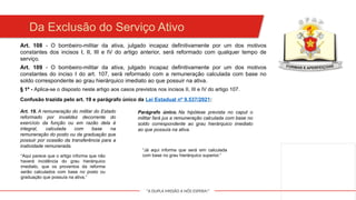 "A DUPLA MISSÃO A NÓS ESPERA!"
Da Exclusão do Serviço Ativo
Art. 108 - O bombeiro-militar da ativa, julgado incapaz definitivamente por um dos motivos
constantes dos incisos I, II, III e IV do artigo anterior, será reformado com qualquer tempo de
serviço.
Art. 109 - O bombeiro-militar da ativa, julgado incapaz definitivamente por um dos motivos
constantes do inciso I do art. 107, será reformado com a remuneração calculada com base no
soldo correspondente ao grau hierárquico imediato ao que possuir na ativa.
§ 1º - Aplica-se o disposto neste artigo aos casos previstos nos incisos II, III e IV do artigo 107.
Confusão trazida pelo art. 19 e parágrafo único da Lei Estadual nº 9.537/2021:
Art. 19. A remuneração do militar do Estado
reformado por invalidez decorrente do
exercício da função ou em razão dela é
integral, calculada com base na
remuneração do posto ou da graduação que
possuir por ocasião da transferência para a
inatividade remunerada.
Parágrafo único. Na hipótese prevista no caput o
militar fará jus a remuneração calculada com base no
soldo correspondente ao grau hierárquico imediato
ao que possuía na ativa.
“Aqui parece que o artigo informa que não
haverá incidência do grau hierárquico
imediato, que os proventos da reforma
serão calculados com base no posto ou
graduação que possuía na ativa.”
“Já aqui informa que será sim calculada
com base no grau hierárquico superior.”
 