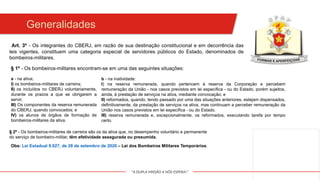 "A DUPLA MISSÃO A NÓS ESPERA!"
Art. 3º - Os integrantes do CBERJ, em razão de sua destinação constitucional e em decorrência das
leis vigentes, constituem uma categoria especial de servidores públicos do Estado, denominados de
bombeiros-militares.
Generalidades
§ 1º - Os bombeiros-militares encontram-se em uma das seguintes situações:
b - na inatividade:
I) na reserva remunerada, quando pertencem à reserva da Corporação e percebem
remuneração da União - nos casos previstos em lei específica - ou do Estado, porém sujeitos,
ainda, à prestação de serviços na ativa, mediante convocação; e
II) reformados, quando, tendo passado por uma das situações anteriores, estejam dispensados,
definitivamente, da prestação de serviços na ativa, mas continuam a perceber remuneração da
União nos casos previstos em lei específica - ou do Estado.
III) reserva remunerada e, excepcionalmente, os reformados, executando tarefa por tempo
certo.
a - na ativa;
I) os bombeiros-militares de carreira;
II) os incluídos no CBERJ voluntariamente,
durante os prazos a que se obrigarem a
servir;
III) Os componentes da reserva remunerada
do CBERJ, quando convocados; e
IV) os alunos de órgãos de formação de
bombeiros-militares da ativa.
§ 2º - Os bombeiros-militares de carreira são os da ativa que, no desempenho voluntário e permanente
do serviço de bombeiro-militar, têm efetividade assegurada ou presumida.
Obs: Lei Estadual 9.027, de 28 de setembro de 2020 – Lei dos Bombeiros Militares Temporários.
 