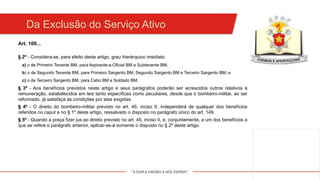 "A DUPLA MISSÃO A NÓS ESPERA!"
Da Exclusão do Serviço Ativo
Art. 109...
§ 2º - Considera-se, para efeito deste artigo, grau hierárquico imediato:
a) o de Primeiro Tenente BM, para Aspirante-a-Oficial BM e Subtenente BM;
b) o de Segundo Tenente BM, para Primeiro Sargento BM, Segundo Sargento BM e Terceiro Sargento BM; e
c) o de Terceiro Sargento BM, para Cabo BM e Soldado BM.
§ 3º - Aos benefícios previstos neste artigo e seus parágrafos poderão ser acrescidos outros relativos à
remuneração, estabelecidos em leis tanto específicas como peculiares, desde que o bombeiro-militar, ao ser
reformado, já satisfaça às condições por elas exigidas.
§ 4º - O direito do bombeiro-militar previsto no art. 45, inciso II, independerá de qualquer dos benefícios
referidos no caput e no § 1º deste artigo, ressalvado o disposto no parágrafo único do art. 149.
§ 5º - Quando a praça fizer jus ao direito previsto no art. 45, inciso II, e, conjuntamente, a um dos benefícios a
que se refere o parágrafo anterior, aplicar-se-á somente o disposto no § 2º deste artigo.
 