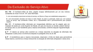 "A DUPLA MISSÃO A NÓS ESPERA!"
Da Exclusão do Serviço Ativo
Art. 110 - O bombeiro-militar da ativa, julgado incapaz definitivamente por um dos motivos
constantes do inciso V do art. 107, será reformado:
I - com remuneração proporcional ao tempo de serviço, se Oficial ou Praça com estabilidade assegurada; e
II - com remuneração calculada com base no soldo integral, do posto ou graduação, desde que, com qualquer
tempo de serviço, seja considerado inválido, isto é, impossibilitado total e permanentemente para qualquer
trabalho.
Art. 111 - O bombeiro-militar reformado por incapacidade definitiva que for julgado apto em
inspeção de saúde por Junta Superior de Saúde, em grau de recurso ou revisão, poderá retornar
ao serviço ativo ou ser transferido para a reserva remunerada, conforme dispuser regulamentação
especial.
§ 1º - O retorno ao serviço ativo ocorrerá se o tempo decorrido na situação de reformado não
ultrapassar 2 (dois) anos e na forma do disposto no parágrafo único do art. 86.
§ 2º - A transferência para a reserva remunerada, observado o limite de idade para permanência
nessa reserva, ocorrerá se o tempo transcorrido na situação de reformado ultrapassar 2 (dois) anos.
 