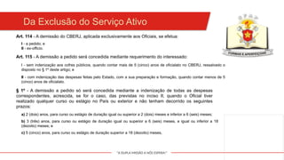 "A DUPLA MISSÃO A NÓS ESPERA!"
Da Exclusão do Serviço Ativo
Art. 114 - A demissão do CBERJ, aplicada exclusivamente aos Oficiais, se efetua:
I - a pedido; e
II - ex-officio.
Art. 115 - A demissão a pedido será concedida mediante requerimento do interessado:
I - sem indenização aos cofres públicos, quando contar mais de 5 (cinco) anos de oficialato no CBERJ, ressalvado o
disposto no § 1º deste artigo; e
II - com indenização das despesas feitas pelo Estado, com a sua preparação e formação, quando contar menos de 5
(cinco) anos de oficialato.
§ 1º - A demissão a pedido só será concedida mediante a indenização de todas as despesas
correspondentes, acrescida, se for o caso, das previstas no inciso II, quando o Oficial tiver
realizado qualquer curso ou estágio no País ou exterior e não tenham decorrido os seguintes
prazos:
a) 2 (dois) anos, para curso ou estágio de duração igual ou superior a 2 (dois) meses e inferior a 6 (seis) meses;
b) 3 (três) anos, para curso ou estágio de duração igual ou superior a 6 (seis) meses, e igual ou inferior a 18
(dezoito) meses; e
c) 5 (cinco) anos, para curso ou estágio de duração superior a 18 (dezoito) meses,
 