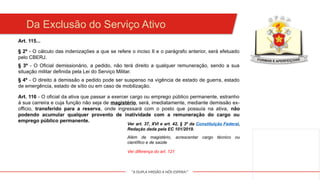 "A DUPLA MISSÃO A NÓS ESPERA!"
Da Exclusão do Serviço Ativo
Art. 115...
§ 2º - O cálculo das indenizações a que se refere o inciso II e o parágrafo anterior, será efetuado
pelo CBERJ.
§ 3º - O Oficial demissionário, a pedido, não terá direito a qualquer remuneração, sendo a sua
situação militar definida pela Lei do Serviço Militar.
§ 4º - O direito à demissão a pedido pode ser suspenso na vigência de estado de guerra, estado
de emergência, estado de sítio ou em caso de mobilização.
Art. 116 - O oficial da ativa que passar a exercer cargo ou emprego público permanente, estranho
à sua carreira e cuja função não seja de magistério, será, imediatamente, mediante demissão ex-
officio, transferido para a reserva, onde ingressará com o posto que possuía na ativa, não
podendo acumular qualquer provento de inatividade com a remuneração do cargo ou
emprego público permanente.
Ver art. 37, XVI e art. 42, § 3º da Constituição Federal,
Redação dada pela EC 101/2019.
Além de magistério, acrescentar cargo técnico ou
científico e de saúde
Ver diferença do art. 121
 