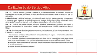 "A DUPLA MISSÃO A NÓS ESPERA!"
Da Exclusão do Serviço Ativo
Art. 117 - O oficial perderá o posto e a patente se for declarado indigno do oficialato, ou com ele
incompatível por decisão do Tribunal de Justiça do Estado em decorrência de julgamento a que for
submetido.
Parágrafo único - O oficial declarado indigno do oficialato, ou com ele incompatível, e condenado
à perda de posto e patente só poderá readquirir a situação de bombeiro-militar anterior por outra
sentença do Tribunal mencionado neste artigo e nas condições nela estabelecidas.
Art. 118 - O oficial que houver perdido o posto e a patente será demitido ex-officio, sem direito a
qualquer remuneração ou indenização e terá a sua situação militar definida pela Lei do Serviço
Militar.
Art. 119 - Ficará sujeito à declaração de indignidade para o oficialato, ou de incompatibilidade com
o mesmo, o Oficial que:
I - for condenado, por tribunal civil ou militar, em sentença transitada em julgado, à pena restritiva de liberdade
individual superior a 2 (dois) anos;
II - for condenado, em sentença transitada em julgado, por crimes para os quais o Código Penal Militar comina
essas penas acessórias e por crimes previstos na legislação especial concernente à Segurança do Estado;
III - incidir nos casos previstos em Lei própria que motivam o julgamento por Conselho de Justificação e neste
for considerado culpado; e
IV - houver perdido a nacionalidade brasileira.
 