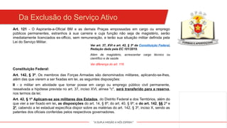 "A DUPLA MISSÃO A NÓS ESPERA!"
Da Exclusão do Serviço Ativo
Art. 121 - O Aspirante-a-Oficial BM e as demais Praças empossadas em cargo ou emprego
públicos permanentes, estranhos à sua carreira e cuja função não seja de magistério, serão
imediatamente licenciados ex-officio, sem remuneração, e terão sua situação militar definida pela
Lei do Serviço Militar.
Ver art. 37, XVI e art. 42, § 3º da Constituição Federal,
Redação dada pela EC 101/2019.
Além de magistério, acrescentar cargo técnico ou
científico e de saúde
Ver diferença do art. 116
Constituição Federal:
Art. 142, § 3º. Os membros das Forças Armadas são denominados militares, aplicando-se-lhes,
além das que vierem a ser fixadas em lei, as seguintes disposições:
II - o militar em atividade que tomar posse em cargo ou emprego público civil permanente,
ressalvada a hipótese prevista no art. 37, inciso XVI, alínea "c", será transferido para a reserva,
nos termos da lei;
Art. 42, § 1º Aplicam-se aos militares dos Estados, do Distrito Federal e dos Territórios, além do
que vier a ser fixado em lei, as disposições do art. 14, § 8º; do art. 40, § 9º; e do art. 142, §§ 2º e
3º, cabendo a lei estadual específica dispor sobre as matérias do art. 142, § 3º, inciso X, sendo as
patentes dos oficiais conferidas pelos respectivos governadores.
 