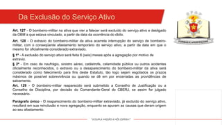 "A DUPLA MISSÃO A NÓS ESPERA!"
Da Exclusão do Serviço Ativo
Art. 127 - O bombeiro-militar na ativa que vier a falecer será excluído do serviço ativo e desligado
da OBM a que estava vinculado, a partir da data da ocorrência do óbito.
Art. 128 - O extravio do bombeiro-militar da ativa acarreta interrupção do serviço de bombeiro-
militar, com o conseqüente afastamento temporário do serviço ativo, a partir da data em que o
mesmo for oficialmente considerado extraviado.
§ 1º - A exclusão do serviço ativo será feita 6 (seis) meses após a agregação por motivo de
extravio.
§ 2º - Em caso de naufrágio, sinistro aéreo, catástrofe, calamidade pública ou outros acidentes
oficialmente reconhecidos, o extravio ou o desaparecimento do bombeiro-militar da ativa será
considerado como falecimento para fins deste Estatuto, tão logo sejam esgotados os prazos
máximos de possível sobrevivência ou quando se dê em por encerradas as providências de
salvamento.
Art. 129 - O bombeiro-militar reaparecido será submetido a Conselho de Justificação ou a
Conselho de Disciplina, por decisão do Comandante-Geral do CBERJ, se assim for julgado
necessário.
Parágrafo único - O reaparecimento do bombeiro-militar extraviado, já excluído do serviço ativo,
resultará em sua reinclusão e nova agregação, enquanto se apuram as causas que deram origem
ao seu afastamento.
 