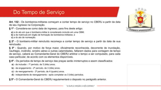"A DUPLA MISSÃO A NÓS ESPERA!"
Do Tempo de Serviço
Art. 132 - Os bombeiros-militares começam a contar tempo de serviço no CBERJ a partir da data
de seu ingresso na Corporação.
§ 1º - Considera-se como data de ingresso, para fins deste artigo:
a) a do ato em que o bombeiro-militar é considerado incluído em uma OBM;
b) a de matrícula em órgão de formação de bombeiros-militares; e
c) a do ato de nomeação.
§ 2º - O bombeiro-militar reincluído recomeça a contar tempo de serviço a partir da data de sua
reinclusão.
§ 3º - Quando, por motivo de força maior, oficialmente reconhecida, decorrente de inundação,
naufrágio, incêndio, sinistro aéreo e outras calamidades, faltarem dados para contagem de tempo
de serviço, caberá ao Comandante-Geral do CBERJ arbitrar o tempo a ser computado, para cada
caso particular, de acordo com os elementos disponíveis.
§ 4º - Os períodos de tempo de serviço das praças serão ininterruptos e assim classificados:
a) - de inclusão - 1º período, de 3 (três) anos;
b) - de engajamento - 2º período, de 3 (três) anos;
c) - de reengajamento - 3º período, de 4 (quatro) anos;
d) - independente de reengajamento - após completar os 3 (três) períodos.
§ 5º - O Comandante-Geral do CBERJ regulamentará o disposto no parágrafo anterior.
 