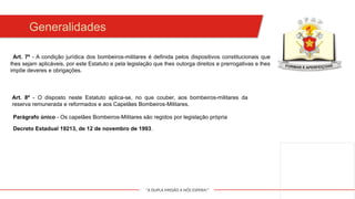 "A DUPLA MISSÃO A NÓS ESPERA!"
Art. 7º - A condição jurídica dos bombeiros-militares é definida pelos dispositivos constitucionais que
lhes sejam aplicáveis, por este Estatuto e pela legislação que lhes outorga direitos e prerrogativas e lhes
impõe deveres e obrigações.
Generalidades
Art. 8º - O disposto neste Estatuto aplica-se, no que couber, aos bombeiros-militares da
reserva remunerada e reformados e aos Capelães Bombeiros-Militares.
Parágrafo único - Os capelães Bombeiros-Militares são regidos por legislação própria
Decreto Estadual 19213, de 12 de novembro de 1993.
 