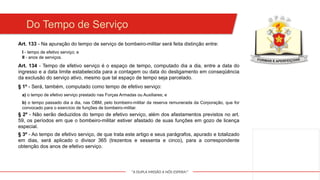 "A DUPLA MISSÃO A NÓS ESPERA!"
Do Tempo de Serviço
Art. 133 - Na apuração do tempo de serviço de bombeiro-militar será feita distinção entre:
I - tempo de efetivo serviço; e
II - anos de serviços.
Art. 134 - Tempo de efetivo serviço é o espaço de tempo, computado dia a dia, entre a data do
ingresso e a data limite estabelecida para a contagem ou data do desligamento em conseqüência
da exclusão do serviço ativo, mesmo que tal espaço de tempo seja parcelado.
§ 1º - Será, também, computado como tempo de efetivo serviço:
a) o tempo de efetivo serviço prestado nas Forças Armadas ou Auxiliares; e
b) o tempo passado dia a dia, nas OBM, pelo bombeiro-militar da reserva remunerada da Corporação, que for
convocado para o exercício de funções de bombeiro-militar.
§ 2º - Não serão deduzidos do tempo de efetivo serviço, além dos afastamentos previstos no art.
59, os períodos em que o bombeiro-militar estiver afastado de suas funções em gozo de licença
especial.
§ 3º - Ao tempo de efetivo serviço, de que trata este artigo e seus parágrafos, apurado e totalizado
em dias, será aplicado o divisor 365 (trezentos e sessenta e cinco), para a correspondente
obtenção dos anos de efetivo serviço.
 