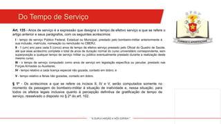 "A DUPLA MISSÃO A NÓS ESPERA!"
Do Tempo de Serviço
Art. 135 - Anos de serviço é a expressão que designa o tempo de efetivo serviço a que se refere o
artigo anterior e seus parágrafos, com os seguintes acréscimos:
I - tempo de serviço Público Federal, Estadual ou Municipal, prestado pelo bombeiro-militar anteriormente à
sua inclusão, matrícula, nomeação ou reinclusão no CBERJ;
II - 1 (um) ano para cada 5 (cinco) anos de tempo de efetivo serviço prestado pelo Oficial do Quadro de Saúde,
até que esse acréscimo complete o total de anos de duração normal do curso universitário correspondente, sem
superposição a qualquer tempo de serviço militar ou público eventualmente prestado durante a realização deste
mesmo curso;
III - o tempo de serviço computado como anos de serviço em legislação específica ou peculiar, prestado nas
Forças Armadas ou Auxiliares;
IV - tempo relativo a cada licença especial não gozada, contado em dobro; e
V - tempo relativo a férias não gozadas, contado em dobro.
§ 1º - Os acréscimos a que se refere os incisos II, IV e V, serão computados somente no
momento da passagem do bombeiro-militar à situação de inatividade e, nessa situação, para
todos os efeitos legais inclusive quanto à percepção definitiva de gratificação de tempo de
serviço, ressalvado o disposto no § 2º do art. 102.
 