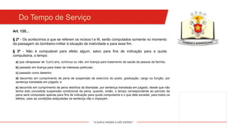 "A DUPLA MISSÃO A NÓS ESPERA!"
Do Tempo de Serviço
Art. 135...
§ 2º - Os acréscimos a que se referem os incisos I e III, serão computados somente no momento
da passagem do bombeiro-militar à situação de inatividade e para esse fim.
§ 3º - Não é computável para efeito algum, salvo para fins de indicação para a quota
compulsória, o tempo:
a) que ultrapassar de 1(um) ano, contínuo ou não, em licença para tratamento de saúde de pessoa da família;
b) passado em licença para tratar de interesse particular;
c) passado como desertor;
d) decorrido em cumprimento de pena de suspensão de exercício do posto, graduação, cargo ou função, por
sentença transitada em julgado; e
e) decorrido em cumprimento de pena restritiva da liberdade, por sentença transitada em julgado, desde que não
tenha sido concedida suspensão condicional da pena, quando, então, o tempo correspondente ao período da
pena será computado apenas para fins de indicação para quota compulsória e o que dele exceder, para todos os
efeitos, caso as condições estipuladas na sentença não o impeçam.
 