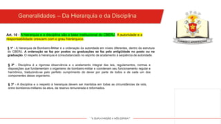 "A DUPLA MISSÃO A NÓS ESPERA!"
Art. 10 - A hierarquia e a disciplina são a base institucional do CBERJ. A autoridade e a
responsabilidade crescem com o grau hierárquico.
Generalidades – Da Hierarquia e da Disciplina
§ 1º - A hierarquia de Bombeiro-Militar é a ordenação da autoridade em níveis diferentes, dentro da estrutura
do CBERJ. A ordenação se faz por postos ou graduações se faz pela antigüidade no posto ou na
graduação. O respeito à hierarquia é consubstanciado no espírito de acatamento à seqüência de autoridade.
§ 2º - Disciplina é a rigorosa observância e o acatamento integral das leis, regulamentos, normas e
disposições que fundamentam o organismo de bombeiro-militar e coordenam seu funcionamento regular e
harmônico, traduzindo-se pelo perfeito cumprimento do dever por parte de todos e de cada um dos
componentes desse organismo.
§ 3º - A disciplina e o respeito à hierarquia devem ser mantidos em todas as circunstâncias da vida,
entre bombeiros-militares da ativa, da reserva remunerada e reformados.
 