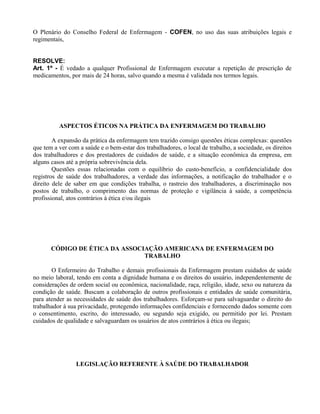 O Plenário do Conselho Federal de Enfermagem - COFEN, no uso das suas atribuições legais e
regimentais,
RESOLVE:
Art. 1º - É vedado a qualquer Profissional de Enfermagem executar a repetição de prescrição de
medicamentos, por mais de 24 horas, salvo quando a mesma é validada nos termos legais.
ASPECTOS ÉTICOS NA PRÁTICA DA ENFERMAGEM DO TRABALHO
A expansão da prática da enfermagem tem trazido consigo questões éticas complexas: questões
que tem a ver com a saúde e o bem-estar dos trabalhadores, o local de trabalho, a sociedade, os direitos
dos trabalhadores e dos prestadores de cuidados de saúde, e a situação econômica da empresa, em
alguns casos até a própria sobrevivência dela.
Questões essas relacionadas com o equilíbrio do custo-benefício, a confidencialidade dos
registros de saúde dos trabalhadores, a verdade das informações, a notificação do trabalhador e o
direito dele de saber em que condições trabalha, o rastreio dos trabalhadores, a discriminação nos
postos de trabalho, o comprimento das normas de proteção e vigilância à saúde, a competência
profissional, atos contrários à ética e/ou ilegais
CÓDIGO DE ÉTICA DA ASSOCIAÇÃO AMERICANA DE ENFERMAGEM DO
TRABALHO
O Enfermeiro do Trabalho e demais profissionais da Enfermagem prestam cuidados de saúde
no meio laboral, tendo em conta a dignidade humana e os direitos do usuário, independentemente de
considerações de ordem social ou econômica, nacionalidade, raça, religião, idade, sexo ou natureza da
condição de saúde. Buscam a colaboração de outros profissionais e entidades de saúde comunitária,
para atender as necessidades de saúde dos trabalhadores. Esforçam-se para salvaguardar o direito do
trabalhador à sua privacidade, protegendo informações confidenciais e fornecendo dados somente com
o consentimento, escrito, do interessado, ou segundo seja exigido, ou permitido por lei. Prestam
cuidados de qualidade e salvaguardam os usuários de atos contrários à ética ou ilegais;
LEGISLAÇÃO REFERENTE À SAÚDE DO TRABALHADOR
 
