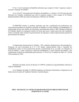 O Art. 21 da Constituição da República determina que compete à União: "organizar, manter e
executar a inspeção do trabalho".
A Lei 6.514/77 sancionada pelo Presidente da República e a Portaria 3.214/78 aprovada pelo
Ministério do Trabalho, estabelecem que cabe às empresas cumprir e fazer cumprir as 28 Normas
Regulamentadoras (NR) que tratam da Segurança e Medicina do Trabalho.
O INMETRO certifica os produtos analisados mas não a qualificação dos profissionais que
comercializam produtos de segurança e proteção ao trabalho e ao meio ambiente. Os trabalhadores e o
empresariado devem ficar atentos aos desonestos, principalmente porque a DRT (Delagacia Regional
do Trabalho) dispõe de contingente mínimo de fiscais para atuar e autuar quem não esta cumprindo,
oferece orientação sobre sistemas de gerenciamento de segurança e saúde ocupacional para garantia de
gerenciamento da empresa.
A Organização Internacional do Trabalho - OIT, estabelece Regulamentos, Recomendações e
Pesquisas; em suas Convenções de nº 8 e 155, dispõe, respectivamente, sobre a “proteção dos
trabalhadores contra os riscos profissionais devido à contaminação do ar, ao ruído e às vibrações no
local de trabalho”, e sobre “segurança e saúde dos trabalhadores e o meio ambiente de trabalho”, cujo
cumprimento no Brasil foi determinado pelos Decretos nº 93.413 de 15 outubro de 1986 e nº 1.254 de
29 de setembro de 1994.
Ministério da Saúde, através do Decreto nº 8.490/92, estabeleceu responsabilidades referentes à
saúde do trabalhador
A Lei Orgânica da Saúde nº 8.080/90 estabeleceu os Princípios Doutrinários e Organizativos da
Saúde através de ações de Vigilância Sanitária e Epidemiológica.
NR32 - SEGURANÇA E SAÚDE NO TRABALHO EM ESTABELECIMENTOS DE
ASSISTÊNCIA À SAÚDE
 