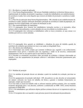 32.1 - Do objetivo e campo de aplicação
32.1.1 Esta Norma Regulamentadora - NR tem por finalidade estabelecer as diretrizes básicas para a
implementação de medidas de proteção à segurança e à saúde dos trabalhadores em estabelecimentos
de assistência à saúde, bem como daqueles que exercem atividades de promoção e assistência à saúde
em geral.
32.1.2 Para fins de aplicação desta Norma Regulamentadora - NR, entende-se por estabelecimentos de
assistência à saúde, qualquer edificação destinada a prestação de assistência à saúde da população, em
qualquer nível de complexidade, em regime de internação ou não.
32.2 - Das responsabilidades do empregador
32.2.1 O empregador deve fornecer aos trabalhadores instruções escritas e, se necessário, afixar
cartazes sobre os procedimentos a serem adotados em caso de acidente ou incidente grave.
32.2.2 O empregador deve informar os trabalhadores sobre os riscos existentes, as suas causas e as
medidas preventivas a serem adotadas.
32.2.3 O empregador deve garantir ao trabalhador o abandono do posto de trabalho quando da
ocorrência de condições que ponham em risco a sua saúde ou integridade física.
32.3 - Dos direitos dos trabalhadores
32.3.1 Interromper suas tarefas sempre que constatar evidências que, segundo o seu conhecimento,
representem riscos graves e iminentes para sua segurança e saúde ou de terceiros, comunicando
imediatamente o fato ao seu superior para as providencias cabíveis.
32.3.2 Receber as orientações necessárias sobre prevenção de acidentes e doenças relacionadas ao
trabalho e uso dos equipamentos de proteção coletivos e individuais fornecidos gratuitamente pelo
empregador.
32.4 - Medidas de proteção
32.4.1 As medidas de proteção devem ser adotadas a partir do resultado da avaliação, previstas no
PPRA.
32.4.4 Os equipamentos de proteção individual - EPI, descartáveis ou não, deverão ser armazenados
em número suficiente nos locais de trabalho, de forma a garantir o imediato fornecimento ou
reposição, sempre que necessário.
32.4.5 Em todos os locais de trabalho onde se utilizem materiais pérfuro-cortantes, deve ser mantido
recipiente apropriado para o seu descarte, conforme o estabelecido na NBR 13853, norma brasileira
registrada no INMETRO.
32.4.5.1 Os trabalhadores que utilizarem objetos pérfuro-cortantes devem ser os responsáveis pelo seu
descarte.
32.4.6.1 O recipiente deve ser mantido o mais próximo possível da realização do procedimento.
 