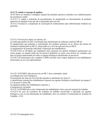 32.4.7 É vedado o reencape de agulhas.
32.4.8 Deve ser mantida a rotulagem original dos produtos químicos utilizados nos estabelecimentos
de assistência à saúde.
32.4.12.1 É vedada a realização de procedimentos de manipulação ou fracionamento de produtos
químicos em qualquer local que não o apropriado para este fim.
32.4.12.2 Excetua-se a preparação de associação de medicamentos para administração imediata aos
pacientes.
32.4.12.3 O local deve dispor, no mínimo, de:
a) sinalização gráfica de fácil visualização para identificação do ambiente conforme NR-26;
b) equipamentos que garantam a concentração dos produtos químicos no ar, abaixo dos limites de
tolerância estabelecidos na NR-15, observando-se o nível de ação previsto na NR-9;
e) equipamentos de proteção individual à disposição dos trabalhadores.
32.4.20.2 Para as atividades que impliquem uma exposição aos agentes biológicos pertencentes aos
vários grupos, ou quando ainda não foi possível identificar os riscos, estes devem ser avaliados com
base no perigo representado por todos os agentes biológicos identificados ou prováveis.
32.4.20.3 Os documentos que compõem o PPRA deverão estar sempre disponíveis aos trabalhadores
interessados ou aos seus representantes.
32.4.22.1 O PCMSO, além do previsto na NR 7, deve contemplar, ainda:
a) avaliação dos riscos biológicos;
b) localização das áreas de risco elevado segundo os parâmetros do Anexo I;
c) identificação nominal dos trabalhadores expostos aos agentes biológicos classificados nos grupos 3
e 4, do anexo I, desta NR;
d) vigilância médica dos trabalhadores expostos; e
e) programa de vacinação.
32.4.22.3 O PCMSO deve estar à disposição dos trabalhadores, bem como da inspeção do trabalho.
32.4.22.4 No caso da ocorrência de acidentes de trabalho envolvendo a exposição aos agentes
biológicos, com ou sem afastamento do trabalhador, deve ser emitida a Comunicação de Acidente de
Trabalho - CAT.
32.4.22.5 O empregador deve:
 