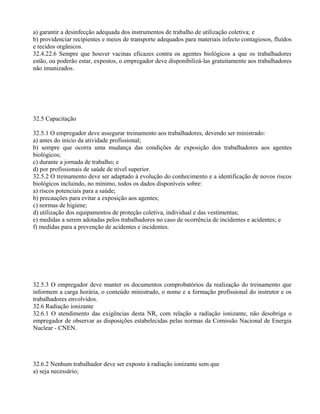 a) garantir a desinfecção adequada dos instrumentos de trabalho de utilização coletiva; e
b) providenciar recipientes e meios de transporte adequados para materiais infecto contagiosos, fluídos
e tecidos orgânicos.
32.4.22.6 Sempre que houver vacinas eficazes contra os agentes biológicos a que os trabalhadores
estão, ou poderão estar, expostos, o empregador deve disponibilizá-las gratuitamente aos trabalhadores
não imunizados.
32.5 Capacitação
32.5.1 O empregador deve assegurar treinamento aos trabalhadores, devendo ser ministrado:
a) antes do início da atividade profissional;
b) sempre que ocorra uma mudança das condições de exposição dos trabalhadores aos agentes
biológicos;
c) durante a jornada de trabalho; e
d) por profissionais de saúde de nível superior.
32.5.2 O treinamento deve ser adaptado à evolução do conhecimento e a identificação de novos riscos
biológicos incluindo, no mínimo, todos os dados disponíveis sobre:
a) riscos potenciais para a saúde;
b) precauções para evitar a exposição aos agentes;
c) normas de higiene;
d) utilização dos equipamentos de proteção coletiva, individual e das vestimentas;
e) medidas a serem adotadas pelos trabalhadores no caso de ocorrência de incidentes e acidentes; e
f) medidas para a prevenção de acidentes e incidentes.
32.5.3 O empregador deve manter os documentos comprobatórios da realização do treinamento que
informem a carga horária, o conteúdo ministrado, o nome e a formação profissional do instrutor e os
trabalhadores envolvidos.
32.6 Radiação ionizante
32.6.1 O atendimento das exigências desta NR, com relação a radiação ionizante, não desobriga o
empregador de observar as disposições estabelecidas pelas normas da Comissão Nacional de Energia
Nuclear - CNEN.
32.6.2 Nenhum trabalhador deve ser exposto à radiação ionizante sem que
a) seja necessário;
 