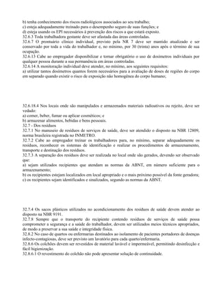 b) tenha conhecimento dos riscos radiológicos associados ao seu trabalho;
c) esteja adequadamente treinado para o desempenho seguro de suas funções; e
d) esteja usando os EPI necessários à prevenção dos riscos a que estará exposto.
32.6.3 Toda trabalhadora gestante deve ser afastada das áreas controladas.
32.6.7 O prontuário clínico individual, previsto pela NR 7 deve ser mantido atualizado e ser
conservado por toda a vida do trabalhador e, no mínimo, por 30 (trinta) anos após o término de sua
ocupação.
32.6.13 Cabe ao empregador disponibilizar e tornar obrigatório o uso de dosímetros individuais por
qualquer pessoa durante a sua permanência em áreas controladas.
32.6.14 A monitoração individual deve atender, no mínimo, aos seguintes requisitos:
a) utilizar tantos dosímetros quantos forem necessários para a avaliação de doses de regiões do corpo
em separado quando existir o risco de exposição não homogênea do corpo humano;
32.6.18.4 Nos locais onde são manipulados e armazenados materiais radioativos ou rejeito, deve ser
vedado:
a) comer, beber, fumar ou aplicar cosméticos; e
b) armazenar alimentos, bebidas e bens pessoais.
32.7 - Dos resíduos
32.7.1 No manuseio de resíduos de serviços de saúde, deve ser atendido o disposto na NBR 12809,
norma brasileira registrada no INMETRO.
32.7.2 Cabe ao empregador treinar os trabalhadores para, no mínimo, separar adequadamente os
resíduos, reconhecer os sistemas de identificação e realizar os procedimentos de armazenamento,
transporte e destinação dos resíduos.
32.7.3 A separação dos resíduos deve ser realizada no local onde são gerados, devendo ser observado
que:
a) sejam utilizados recipientes que atendam as normas da ABNT, em número suficiente para o
armazenamento;
b) os recipientes estejam localizados em local apropriado e o mais próximo possível da fonte geradora;
c) os recipientes sejam identificados e sinalizados, segundo as normas da ABNT.
32.7.4 Os sacos plásticos utilizados no acondicionamento dos resíduos de saúde devem atender ao
disposto na NBR 9191.
32.7.8 Sempre que o transporte do recipiente contendo resíduos de serviços de saúde possa
comprometer a segurança e a saúde do trabalhador, devem ser utilizados meios técnicos apropriados,
de modo a preservar a sua saúde e integridade física.
32.8.2 No caso de quartos ou enfermarias destinados ao isolamento de pacientes portadores de doenças
infecto-contagiosas, deve ser previsto um lavatório para cada quarto/enfermaria.
32.8.6 Os colchões devem ser revestidos de material lavável e impermeável, permitindo desinfecção e
fácil higienização.
32.8.6.1 O revestimento do colchão não pode apresentar solução de continuidade.
 