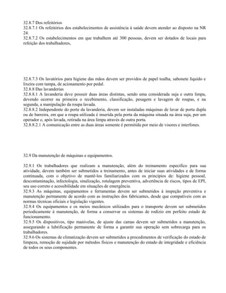 32.8.7 Dos refeitórios
32.8.7.1 Os refeitórios dos estabelecimentos de assistência à saúde devem atender ao disposto na NR
24.
32.8.7.2 Os estabelecimentos em que trabalhem até 300 pessoas, devem ser dotados de locais para
refeição dos trabalhadores,
32.8.7.3 Os lavatórios para higiene das mãos devem ser providos de papel toalha, sabonete líquido e
lixeira com tampa, de acionamento por pedal.
32.8.8 Das lavanderias
32.8.8.1 A lavanderia deve possuir duas áreas distintas, sendo uma considerada suja e outra limpa,
devendo ocorrer na primeira o recebimento, classificação, pesagem e lavagem de roupas, e na
segunda, a manipulação da roupa lavada.
32.8.8.2 Independente do porte da lavanderia, devem ser instaladas máquinas de lavar de porta dupla
ou de barreira, em que a roupa utilizada é inserida pela porta da máquina situada na área suja, por um
operador e, após lavada, retirada na área limpa através de outra porta.
32.8.8.2.1 A comunicação entre as duas áreas somente é permitida por meio de visores e interfones.
32.9 Da manutenção de máquinas e equipamentos.
32.9.1 Os trabalhadores que realizam a manutenção, além do treinamento específico para sua
atividade, devem também ser submetidos a treinamento, antes de iniciar suas atividades e de forma
continuada, com o objetivo de mantê-los familiarizados com os princípios de: higiene pessoal,
descontaminação, infectologia, sinalização, rotulagem preventiva, advertência de riscos, tipos de EPI,
seu uso correto e acessibilidade em situações de emergência.
32.9.3 As máquinas, equipamentos e ferramentas devem ser submetidos à inspeção preventiva e
manutenção permanente de acordo com as instruções dos fabricantes, desde que compatíveis com as
normas técnicas oficiais e legislação vigentes.
32.9.4 Os equipamentos e os meios mecânicos utilizados para o transporte devem ser submetidos
periodicamente à manutenção, de forma a conservar os sistemas de rodízio em perfeito estado de
funcionamento.
32.9.5 Os dispositivos, tipo manivelas, de ajuste das camas devem ser submetidos a manutenção,
assegurando a lubrificação permanente de forma a garantir sua operação sem sobrecarga para os
trabalhadores.
32.9.6 Os sistemas de climatização devem ser submetidos a procedimentos de verificação do estado de
limpeza, remoção de sujidade por métodos físicos e manutenção do estado de integridade e eficiência
de todos os seus componentes.
 