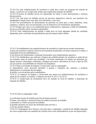 32.10.4 Em todo estabelecimento de assistência à saúde deve existir um programa de controle de
insetos, o qual deve ser comprovado sempre que exigido pela inspeção do trabalho.
32.10.6 Os postos de trabalho devem ser organizados de forma a evitar deslocamentos e esforços
desnecessários.
32.10.7 Em todo posto de trabalho devem ser previstos dispositivos estáveis, que permitam aos
trabalhadores atingir locais mais altos sem sobresforço e sem risco.
32.10.8 Nos procedimentos de deslocamento de pacientes da cama para a maca, banheiras, vasos
sanitários e cadeiras, deve ser privilegiado o uso de dispositivos de transferência apropriados.
32.10.9 Sempre que o peso a ser transportado possa comprometer a segurança e saúde do trabalhador,
devem ser utilizados meios mecânicos apropriados.
32.10.10 Todo estabelecimento de atenção à saúde deve ter local adequado, dotado de ventilação
apropriada, para a realização de procedimentos que provoquem odores fétidos.
32.10.11 Os trabalhadores dos estabelecimentos de assistência à saúde devem receber treinamento:
a) para usar mecânica corporal correta na movimentação de pacientes, de forma a preservar a saúde e a
integridade física dos trabalhadores; e
b) em técnicas de imobilização e contenção de pacientes com comportamento agressivo.
32.10.13 Os trabalhadores que realizam a limpeza dos estabelecimentos de assistência à saúde devem
ser treinados, antes de iniciar suas atividades e de forma continuada, em relação aos princípios de:
higiene pessoal, infectologia, sinalização, rotulagem preventiva, advertência de riscos e tipos de EPI,
seu uso correto e acessibilidade em situações de emergência.
32.10.14 Para as atividades de limpeza e conservação, cabe ao empregador:
a) disponibilizar carro funcional destinado à guarda e transporte dos materiais e produtos
indispensáveis a realização das atividades;
d) proibir o uso de adornos pelos trabalhadores.
32.10.15 As empresas de limpeza e conservação que atuam nos estabelecimentos de assistência à
saúde devem cumprir, no mínimo, o disposto nos itens 32.10.13 e 32.10.14.
32.10.16 A comprovação do treinamento deve ser mantida no local de trabalho, à disposição da
inspeção do trabalho.
32.10.18 Cabe ao empregador vedar:
a) a utilização de pias de trabalho para fins de higiene pessoal;
b) fumar, usar adornos e manusear lentes de contato nos postos de trabalho;
c) alimentar-se e beber nos postos de trabalho;
d) guardar alimentos em locais não destinados para este fim; e
e) uso de calçados abertos.
32.10.19 O empregador deve fornecer, sem ônus para o empregado, vestimenta de trabalho adequada
aos riscos ocupacionais em condições de conforto, bem como responsabilizar-se por sua higienização.
 