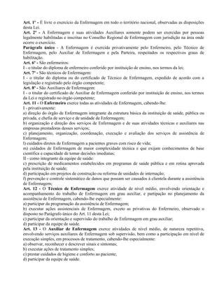 Art. 1º - É livre o exercício da Enfermagem em todo o território nacional, observadas as disposições
desta Lei.
Art. 2º - A Enfermagem e suas atividades Auxiliares somente podem ser exercidas por pessoas
legalmente habilitadas e inscritas no Conselho Regional de Enfermagem com jurisdição na área onde
ocorre o exercício.
Parágrafo único - A Enfermagem é exercida privativamente pelo Enfermeiro, pelo Técnico de
Enfermagem, pelo Auxiliar de Enfermagem e pela Parteira, respeitados os respectivos graus de
habilitação.
Art. 6º - São enfermeiros:
I - o titular do diploma de enfermeiro conferido por instituição de ensino, nos termos da lei;
Art. 7º - São técnicos de Enfermagem:
I - o titular do diploma ou do certificado de Técnico de Enfermagem, expedido de acordo com a
legislação e registrado pelo órgão competente;
Art. 8º - São Auxiliares de Enfermagem:
I - o titular do certificado de Auxiliar de Enfermagem conferido por instituição de ensino, nos termos
da Lei e registrado no órgão competente;
Art. 11 - O Enfermeiro exerce todas as atividades de Enfermagem, cabendo-lhe:
I - privativamente:
a) direção do órgão de Enfermagem integrante da estrutura básica da instituição de saúde, pública ou
privada, e chefia de serviço e de unidade de Enfermagem;
b) organização e direção dos serviços de Enfermagem e de suas atividades técnicas e auxiliares nas
empresas prestadoras desses serviços;
c) planejamento, organização, coordenação, execução e avaliação dos serviços de assistência de
Enfermagem;
l) cuidados diretos de Enfermagem a pacientes graves com risco de vida;
m) cuidados de Enfermagem de maior complexidade técnica e que exijam conhecimentos de base
científica e capacidade de tomar decisões imediatas;
II - como integrante da equipe de saúde:
c) prescrição de medicamentos estabelecidos em programas de saúde pública e em rotina aprovada
pela instituição de saúde;
d) participação em projetos de construção ou reforma de unidades de internação;
f) prevenção e controle sistemático de danos que possam ser causados à clientela durante a assistência
de Enfermagem;
Art. 12 - O Técnico de Enfermagem exerce atividade de nível médio, envolvendo orientação e
acompanhamento do trabalho de Enfermagem em grau auxiliar, e partipação no planejamento da
assistência de Enfermagem, cabendo-lhe especialmente:
a) participar da programação da assistência de Enfermagem;
b) executar ações assistenciais de Enfermagem, exceto as privativas do Enfermeiro, observado o
disposto no Parágrafo único do Art. 11 desta Lei;
c) participar da orientação e supervisão do trabalho de Enfermagem em grau auxiliar;
d) participar da equipe de saúde.
Art. 13 - O Auxiliar de Enfermagem exerce atividades de nível médio, de natureza repetitiva,
envolvendo serviços auxiliares de Enfermagem sob supervisão, bem como a participação em nível de
execução simples, em processos de tratamento, cabendo-lhe especialmente:
a) observar, reconhecer e descrever sinais e sintomas;
b) executar ações de tratamento simples;
c) prestar cuidados de higiene e conforto ao paciente;
d) participar da equipe de saúde.
 