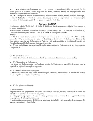 Art. 15 - As atividades referidas nos arts. 12 e 13 desta Lei, quando exercidas em instituições de
saúde, públicas e privadas, e em programas de saúde, somente podem ser desempenhadas sob
orientação e supervisão de Enfermeiro.
Art. 20 - Os órgãos de pessoal da administração pública direta e indireta, federal, estadual, municipal,
do Distrito Federal e dos Territórios observarão, no provimento de cargos e funções e na contratação
de pessoal de Enfermagem, de todos os graus, os preceitos desta Lei.
Decreto n 94.406/87
Regulamenta a Lei nº 7.498, de 25 de junho de 1986, que dispõe sobre o exercício da Enfermagem, e
dá outras providências
O Presidente da República, usando das atribuições que lhe confere o Art. 81, item III, da Constituição,
e tendo em vista o disposto no Art. 25 da Lei nº 7.498, de 25 de junho de 1986,
Decreta:
Art. 1º - O exercício da atividade de Enfermagem, observadas as disposições da Lei nº 7.498, de 25 de
junho de 1986, e respeitados os graus de habilitação, é privativo de Enfermeiro, Técnico de
Enfermagem, Auxiliar de Enfermagem e Parteiro e só será permitido ao profissional inscrito no
Conselho Regional de Enfermagem da respectiva região.
Art. 2º - As instituições e serviços de saúde incluirão a atividade de Enfermagem no seu planejamento
e programação.
Art. 4º - São Enfermeiros:
I - o titular do diploma de Enfermeiro conferido por instituição de ensino, nos termos da lei;
Art. 5º - São técnicos de Enfermagem:
I - o titular do diploma ou do certificado de técnico de Enfermagem, expedido de acordo com a
legislação e registrado no órgão competente;
Art. 6º - São Auxiliares de Enfermagem:
I - o titular do certificado de Auxiliar de Enfermagem conferido por instituição de ensino, nos termos
da Lei e registrado no órgão competente;
Art. 8º - Ao enfermeiro incumbe:
I - privativamente:
m) participação em programas e atividades de educação sanitária, visando à melhoria de saúde do
indivíduo, da família e da população em geral;
n) participação nos programas de treinamento e aprimoramento de pessoal de saúde, particularmente
nos programas de educação continuada;
o) participação nos programas de higiene e segurança do trabalho e de prevenção de acidentes e de
doenças profissionais e do trabalho;
 