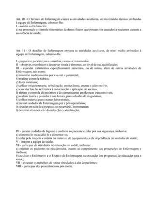Art. 10 - O Técnico de Enfermagem exerce as atividades auxiliares, de nível médio técnico, atribuídas
à equipe de Enfermagem, cabendo-lhe:
I - assistir ao Enfermeiro:
e) na prevenção e controle sistemático de danos físicos que possam ser causados a pacientes durante a
assistência de saúde;
Art. 11 - O Auxiliar de Enfermagem executa as atividades auxiliares, de nível médio atribuídas à
equipe de Enfermagem, cabendo-lhe:
I - preparar o paciente para consultas, exames e tratamentos;
II - observar, reconhecer e descrever sinais e sintomas, ao nível de sua qualificação;
III - executar tratamentos especificamente prescritos, ou de rotina, além de outras atividades de
Enfermagem, tais como:
a) ministrar medicamentos por via oral e parenteral;
b) realizar controle hídrico;
c) fazer curativos;
d) aplicar oxigenoterapia, nebulização, enteroclisma, enema e calor ou frio;
e) executar tarefas referentes à conservação e aplicação de vacinas;
f) efetuar o controle de pacientes e de comunicantes em doenças transmissíveis;
g) realizar testes e proceder à sua leitura, para subsídio de diagnóstico;
h) colher material para exames laboratoriais;
i) prestar cuidados de Enfermagem pré e pós-operatórios;
j) circular em sala de cirurgia e, se necessário, instrumentar;
l) executar atividades de desinfecção e esterilização;
IV - prestar cuidados de higiene e conforto ao paciente e zelar por sua segurança, inclusive:
a) alimentá-lo ou auxiliá-lo a alimentar-se;
b) zelar pela limpeza e ordem do material, de equipamentos e de dependência de unidades de saúde;
V - integrar a equipe de saúde;
VI - participar de atividades de educação em saúde, inclusive:
a) orientar os pacientes na pós-consulta, quanto ao cumprimento das prescrições de Enfermagem e
médicas;
b) auxiliar o Enfermeiro e o Técnico de Enfermagem na execução dos programas de educação para a
saúde;
VII - executar os trabalhos de rotina vinculados à alta de pacientes:
VIII - participar dos procedimentos pós-morte.
 