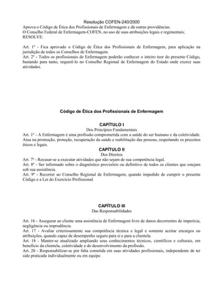 Resolução COFEN-240/2000
Aprova o Código de Ética dos Profissionais de Enfermagem e dá outras providências.
O Conselho Federal de Enfermagem-COFEN, no uso de suas atribuições legais e regimentais;
RESOLVE:
Art. 1º - Fica aprovado o Código de Ética dos Profissionais de Enfermagem, para aplicação na
jurisdição de todos os Conselhos de Enfermagem.
Art. 2º - Todos os profissionais de Enfermagem poderão conhecer o inteiro teor do presente Código,
bastando para tanto, requerê-lo no Conselho Regional de Enfermagem do Estado onde exerce suas
atividades.
Código de Ética dos Profissionais de Enfermagem
CAPÍTULO I
Dos Princípios Fundamentais
Art. 1º - A Enfermagem é uma profissão comprometida com a saúde do ser humano e da coletividade.
Atua na promoção, proteção, recuperação da saúde e reabilitação das pessoas, respeitando os preceitos
éticos e legais.
CAPÍTULO II
Dos Direitos
Art. 7º - Recusar-se a executar atividades que não sejam de sua competência legal.
Art. 8º - Ser informado sobre o diagnóstico provisório ou definitivo de todos os clientes que estejam
sob sua assistência.
Art. 9º - Recorrer ao Conselho Regional de Enfermagem, quando impedido de cumprir o presente
Código e a Lei do Exercício Profissional.
CAPÍTULO III
Das Responsabilidades
Art. 16 - Assegurar ao cliente uma assistência de Enfermagem livre de danos decorrentes de imperícia,
negligência ou imprudência.
Art. 17 - Avaliar criteriosamente sua competência técnica e legal e somente aceitar encargos ou
atribuições, quando capaz de desempenho seguro para si e para a clientela.
Art. 18 - Manter-se atualizado ampliando seus conhecimentos técnicos, científicos e culturais, em
benefício da clientela, coletividade e do desenvolvimento da profissão.
Art. 20 - Responsabilizar-se por falta cometida em suas atividades profissionais, independente de ter
sido praticada individualmente ou em equipe.
 