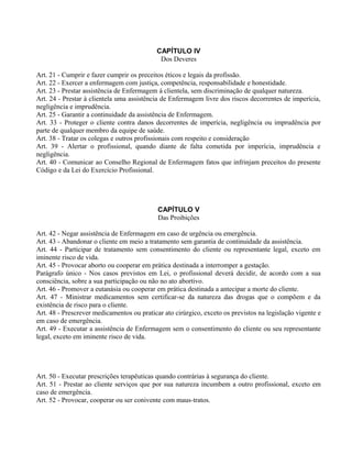 CAPÍTULO IV
Dos Deveres
Art. 21 - Cumprir e fazer cumprir os preceitos éticos e legais da profissão.
Art. 22 - Exercer a enfermagem com justiça, competência, responsabilidade e honestidade.
Art. 23 - Prestar assistência de Enfermagem à clientela, sem discriminação de qualquer natureza.
Art. 24 - Prestar à clientela uma assistência de Enfermagem livre dos riscos decorrentes de imperícia,
negligência e imprudência.
Art. 25 - Garantir a continuidade da assistência de Enfermagem.
Art. 33 - Proteger o cliente contra danos decorrentes de imperícia, negligência ou imprudência por
parte de qualquer membro da equipe de saúde.
Art. 38 - Tratar os colegas e outros profissionais com respeito e consideração
Art. 39 - Alertar o profissional, quando diante de falta cometida por imperícia, imprudência e
negligência.
Art. 40 - Comunicar ao Conselho Regional de Enfermagem fatos que infrinjam preceitos do presente
Código e da Lei do Exercício Profissional.
CAPÍTULO V
Das Proibições
Art. 42 - Negar assistência de Enfermagem em caso de urgência ou emergência.
Art. 43 - Abandonar o cliente em meio a tratamento sem garantia de continuidade da assistência.
Art. 44 - Participar de tratamento sem consentimento do cliente ou representante legal, exceto em
iminente risco de vida.
Art. 45 - Provocar aborto ou cooperar em prática destinada a interromper a gestação.
Parágrafo único - Nos casos previstos em Lei, o profissional deverá decidir, de acordo com a sua
consciência, sobre a sua participação ou não no ato abortivo.
Art. 46 - Promover a eutanásia ou cooperar em prática destinada a antecipar a morte do cliente.
Art. 47 - Ministrar medicamentos sem certificar-se da natureza das drogas que o compõem e da
existência de risco para o cliente.
Art. 48 - Prescrever medicamentos ou praticar ato cirúrgico, exceto os previstos na legislação vigente e
em caso de emergência.
Art. 49 - Executar a assistência de Enfermagem sem o consentimento do cliente ou seu representante
legal, exceto em iminente risco de vida.
Art. 50 - Executar prescrições terapêuticas quando contrárias à segurança do cliente.
Art. 51 - Prestar ao cliente serviços que por sua natureza incumbem a outro profissional, exceto em
caso de emergência.
Art. 52 - Provocar, cooperar ou ser conivente com maus-tratos.
 