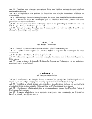 Art. 59 - Trabalhar e/ou colaborar com pessoas físicas e/ou jurídicas que desrespeitem princípios
éticos de Enfermagem.
Art. 60 - Acumpliciar-se com pessoas ou instituições que exerçam ilegalmente atividades de
Enfermagem.
Art. 61 - Pleitear cargo, função ou emprego ocupado por colega, utilizando-se de concorrência desleal.
Art. 64 - Assinar as ações de Enfermagem que não executou, bem como permitir que outro
profissional assine as que executou.
Art. 69 - Ser conivente com crime, contravenção penal ou ato praticado por membro da equipe de
trabalho que infrinja postulado ético profissional.
Art. 70 - Denegrir a imagem do colega e/ou de outro membro da equipe de saúde, de entidade de
classe e/ou de instituição onde trabalha.
CAPÍTULO VI
Dos Deveres Disciplinares
Art. 71 - Cumprir as normas dos Conselhos Federal e Regionais de Enfermagem.
Art. 72 - Atender às convocações dos Conselhos Federal e Regionais de Enfermagem, no prazo
determinado.
Art. 73 - Facilitar a fiscalização do exercício profissional.
Art. 74 - Manter-se regularizado com suas obrigações financeiras com o Conselho Regional de
Enfermagem.
Art. 75 - Apor o número de inscrição do Conselho Regional de Enfermagem em sua assinatura,
quando no exercício profissional.
CAPÍTULO VII
Das Infrações e Penalidades
Art. 79 - A caracterização das infrações éticas e disciplinares e a aplicação das respectivas penalidades
regem-se por este Código, sem prejuízo das sanções previstas em outros dispositivos legais.
Art. 80 - Considera-se infração ética a ação, omissão ou conivência que implique em desobediência
e/ou inobservância às disposições do Código de Ética dos Profissionais de Enfermagem.
Art. 81 - Considera-se infração disciplinar a inobservância das normas dos Conselhos Federal e
Regionais de Enfermagem.
Art. 82 - Responde pela infração quem a cometer ou concorrer para a sua prática, ou dela obtiver
benefício, quando cometida por outrem.
 
