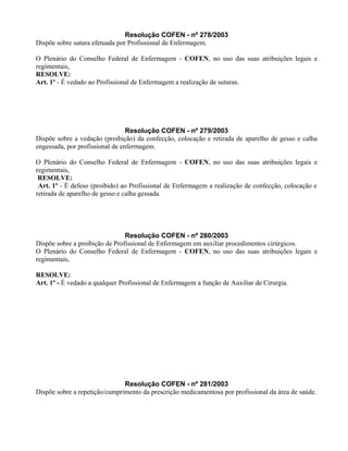 Resolução COFEN - nº 278/2003
Dispõe sobre sutura efetuada por Profissional de Enfermagem.
O Plenário do Conselho Federal de Enfermagem - COFEN, no uso das suas atribuições legais e
regimentais,
RESOLVE:
Art. 1º - É vedado ao Profissional de Enfermagem a realização de suturas.
Resolução COFEN - nº 279/2003
Dispõe sobre a vedação (proibição) da confecção, colocação e retirada de aparelho de gesso e calha
engessada, por profissional de enfermagem.
O Plenário do Conselho Federal de Enfermagem - COFEN, no uso das suas atribuições legais e
regimentais,
RESOLVE:
Art. 1º - É defeso (proibido) ao Profissional de Enfermagem a realização de confecção, colocação e
retirada de aparelho de gesso e calha gessada.
Resolução COFEN - nº 280/2003
Dispõe sobre a proibição de Profissional de Enfermagem em auxiliar procedimentos cirúrgicos.
O Plenário do Conselho Federal de Enfermagem - COFEN, no uso das suas atribuições legais e
regimentais,
RESOLVE:
Art. 1º - É vedado a qualquer Profissional de Enfermagem a função de Auxiliar de Cirurgia.
Resolução COFEN - nº 281/2003
Dispõe sobre a repetição/cumprimento da prescrição medicamentosa por profissional da área de saúde.
 