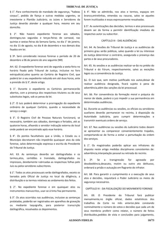 TRIBUNAL DE JUSTIÇA
§ 1°. Para conhecimento de mandado de segurança, “habeas          § 4°. Não se admitirão, nos atos e termos, espaços em
corpus”, pedido de fiança e outras medidas urgentes, se           branco,entrelinhas, emendas ou rasuras, salvo se aqueles
inexistente o Plantão Judiciário, os Juízes e Servidores da       forem inutilizados e essas expressamente ressalvadas.
Justiça deverão atender a qualquer hora, mesmo em seu
domicílio.                                                        § 5°. As autenticações das decisões, termos e atos processuais
                                                                  devem ser de forma a permitir identificação imediata do
§ 2°. Não haverá expediente forense aos sábados,                  respectivo autor ou subscritor.
domingos,nas segundas e terças-feiras de carnaval, nas
quintas e sextas-feiras da Semana Santa, no dia 1° de janeiro,                   CAPÍTULO III - DAS AUDIÊNCIAS
no dia 11 de agosto, no dia 8 de dezembro e nos demais dias
                                                                  Art. 64. As Sessões do Tribunal de Justiça e as audiências de
fixados em lei.
                                                                  primeiro grau serão públicas, salvo quando a lei ou interesse
§ 3º. Será considerado recesso forense o período de 20 de         da Justiça determinar o contrário, assegurada a presença das
dezembro a 06 de janeiro do ano seguinte (NR)                     partes e de seus procuradores.

Art. 62. O expediente forense será de segunda a sexta-feira no    Art. 65. As sessões e as audiências realizar-se-ão no prédio do
horário fixado pelo Tribunal de Justiça, inclusive no foro        Tribunal e do Fórum, respectivamente, salvo as exceções
extrajudicial,salvo quanto ao Cartório de Registro Civil, que     legais ou a conveniência da Justiça.
poderá ter o seu expediente reduzido em até duas horas, ante
                                                                  §ú. O Juiz que, sem motivo justificado nos autos,deixar de
a previsão do § 3°, deste artigo.
                                                                  realizar audiência designada, ficará sujeito à pena de
§ 1°. Durante o expediente os Cartórios permanecerão              advertência,além das sanções da lei processual.
abertos, com a presença dos respectivos titulares ou de seus
                                                                  Art. 66. Por conveniência da formação moral e psíquica do
substitutos legais, sob as penas da lei.
                                                                  menor de idade, poderá o juiz impedir a sua permanência em
§ 2°. O Juiz poderá determinar a prorrogação do expediente        determinadas audiências.
ordinário de qualquer Cartório, quando a necessidade de
                                                                  §ú. Durante as audiências ou sessões, os oficiais ou servidores
serviço o exigir.
                                                                  auxiliares deverão permanecer no recinto, à disposição da
§ 3°. O Registro Civil de Pessoas Naturais funcionará, se         Autoridade Judiciária, para cumprir determinações e
necessário, também aos sábados, domingos e feriados, até as       transmitir eventuais ordens de serviço.
quatorze horas, afixando o servidor indicação externa do local
                                                                  Art. 67. Nas audiências ou sessões do Judiciário todos devem
onde poderá ser encontrado após esse horário.
                                                                  se apresentar ou comparecer convenientemente trajados,
§ 4°. Os pontos facultativos que a União, o Estado ou o           comportando-se de forma a evitar a perturbação da ordem
Município decretarem não impedirão quaisquer atos da vida         dos serviços.
forense, salvo determinação expressa e escrita do Presidente
                                                                  § 1°. Os magistrados poderão aplicar aos infratores do
do Tribunal de Justiça.
                                                                  disposto neste artigo medidas disciplinares consistentes de:
Art. 63. As sentenças deverão ser datilografadas e os             advertência,interpelação pessoal ou retirada do recinto.
termos,atos, certidões e translado, datilografados ou
                                                                  §   2º.    Se    a     transgressão   for    agravada  por
impressos, devidamente rubricadas as respectivas folhas pelo
                                                                  desobediência,desacato, motim ou outro ato delituoso,
Juiz ou pelos servidores subscritores.
                                                                  ordenará a prisão e autuação em flagrante do infrator.
§ 1°. Todos os atos processuais serão datilografados, exceto os
                                                                  Art. 68. Para garantir o cumprimento e a execução de seus
lavrados pelo Oficial de Justiça no local da diligência, a
                                                                  atos e decisões, requisitará o Poder Judiciário os meios de
distribuição e os termos relativos ao andamento dos feitos.
                                                                  segurança necessários.
§ 2°. No expediente forense e em quaisquer atos ou
                                                                   CAPÍTULO IV - DA FISCALIZAÇÃO DO MOVIMENTO FORENSE
instrumentos manuscritos, usar-se-á tinta fixa permanente.
                                                                  Art. 69. O Presidente do Tribunal fará publicar
§ 3°. Os atos ocorridos nas audiências, inclusive as sentenças
                                                                  mensalmente,no órgão oficial, dados estatísticos dos
prolatadas, poderão ser registrados em aparelhos de gravação
                                                                  trabalhos da Corte no mês anterior,dele constando
ou mediante taquigrafia, para posterior transcrição
                                                                  nominalmente o número de votos e decisões que cada um de
datilográfica, ressalvados os depoimentos.
                                                                  seus membros proferir como relator, o número de feitos
                                                                  distribuídos,pedidos de vista e conclusões para julgamento,

                                                    ALISSON FIDELIS                                                        10/73
 