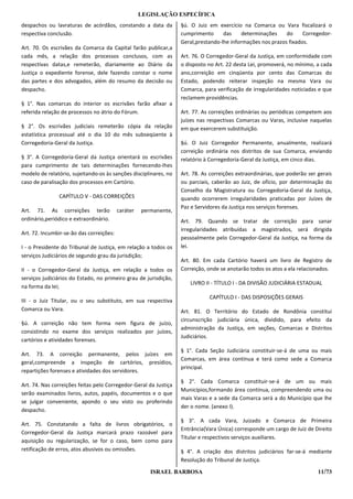 LEGISLAÇÃO ESPECÍFICA
despachos ou lavraturas de acórdãos, constando a data da          §ú. O Juiz em exercício na Comarca ou Vara fiscalizará o
respectiva conclusão.                                             cumprimento      das     determinações    do     Corregedor-
                                                                  Geral,prestando-lhe informações nos prazos fixados.
Art. 70. Os escrivães da Comarca da Capital farão publicar,a
cada mês, a relação dos processos conclusos, com as               Art. 76. O Corregedor-Geral da Justiça, em conformidade com
respectivas datas,e remeterão, diariamente ao Diário da           o disposto no Art. 22 desta Lei, promoverá, no mínimo, a cada
Justiça o expediente forense, dele fazendo constar o nome         ano,correição em cinqüenta por cento das Comarcas do
das partes e dos advogados, além do resumo da decisão ou          Estado, podendo reiterar inspeção na mesma Vara ou
despacho.                                                         Comarca, para verificação de irregularidades noticiadas e que
                                                                  reclamem providências.
§ 1°. Nas comarcas do interior os escrivães farão afixar a
referida relação de processos no átrio do Fórum.                  Art. 77. As correições ordinárias ou periódicas competem aos
                                                                  juízes nas respectivas Comarcas ou Varas, inclusive naquelas
§ 2°. Os escrivães judiciais remeterão cópia da relação           em que exercerem substituição.
estatística processual até o dia 10 do mês subseqüente à
Corregedoria-Geral da Justiça.                                    §ú. O Juiz Corregedor Permanente, anualmente, realizará
                                                                  correição ordinária nos distritos de sua Comarca, enviando
§ 3°. A Corregedoria-Geral da Justiça orientará os escrivães      relatório à Corregedoria-Geral da Justiça, em cinco dias.
para cumprimento de tais determinações fornecendo-Ihes
modelo de relatório, sujeitando-os às sanções disciplinares, no   Art. 78. As correições extraordinárias, que poderão ser gerais
caso de paralisação dos processos em Cartório.                    ou parciais, caberão ao Juiz, de ofício, por determinação do
                                                                  Conselho da Magistratura ou Corregedoria-Geral da Justiça,
               CAPÍTULO V - DAS CORREIÇÕES                        quando ocorrerem irregularidades praticadas por Juízes de
                                                                  Paz e Servidores da Justiça nos serviços forenses.
Art. 71. As correições terão              caráter   permanente,
ordinário,periódico e extraordinário.                             Art. 79. Quando se tratar de correição para sanar
                                                                  irregularidades atribuídas a magistrados, será dirigida
Art. 72. Incumbir-se-ão das correições:
                                                                  pessoalmente pelo Corregedor-Geral da Justiça, na forma da
I - o Presidente do Tribunal de Justiça, em relação a todos os    lei.
serviços Judiciários de segundo grau da jurisdição;
                                                                  Art. 80. Em cada Cartório haverá um livro de Registro de
II - o Corregedor-Geral da Justiça, em relação a todos os         Correição, onde se anotarão todos os atos a ela relacionados.
serviços judiciários do Estado, no primeiro grau de jurisdição,
                                                                     LIVRO II - TÍTULO I - DA DIVISÃO JUDICIÁRIA ESTADUAL
na forma da lei;
                                                                             CAPÍTULO I - DAS DISPOSIÇÕES GERAIS
III - o Juiz Titular, ou o seu substituto, em sua respectiva
Comarca ou Vara.                                                  Art. 81. O Território do Estado de Rondônia constitui
                                                                  circunscrição judiciária única, dividido, para efeito da
§ú. A correição não tem forma nem figura de juízo,
                                                                  administração da Justiça, em seções, Comarcas e Distritos
consistindo no exame dos serviços realizados por juízes,
                                                                  Judiciários.
cartórios e atividades forenses.
                                                                  § 1°. Cada Seção Judiciária constituir-se-á de uma ou mais
Art. 73. A correição permanente, pelos juízes em
                                                                  Comarcas, em área contínua e terá como sede a Comarca
geral,compreende a inspeção de cartórios, presídios,
                                                                  principal.
repartições forenses e atividades dos servidores.
                                                                  § 2°. Cada Comarca constituir-se-á de um ou mais
Art. 74. Nas correições feitas pelo Corregedor-Geral da Justiça
                                                                  Municípios,formando área contínua, compreendendo uma ou
serão examinados livros, autos, papéis, documentos e o que
                                                                  mais Varas e a sede da Comarca será a do Município que lhe
se julgar conveniente, apondo o seu visto ou proferindo
                                                                  der o nome. (anexo I).
despacho.
                                                                  § 3°. A cada Vara, Juizado e Comarca de Primeira
Art. 75. Constatando a falta de livros obrigatórios, o
                                                                  Entrância(Vara Única) corresponde um cargo de Juiz de Direito
Corregedor-Geral da Justiça marcará prazo razoável para
                                                                  Titular e respectivos serviços auxiliares.
aquisição ou regularização, se for o caso, bem como para
retificação de erros, atos abusivos ou omissões.                  § 4°. A criação dos distritos judiciários far-se-á mediante
                                                                  Resolução do Tribunal de Justiça.

                                                       ISRAEL BARBOSA                                                     11/73
 