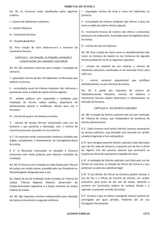 TRIBUNAL DE JUSTIÇA
Art. 82. As Comarcas serão classificadas pelos seguintes          I - população mínima de vinte e cinco mil habitantes na
critérios:                                                        Comarca;

I - número de habitantes e eleitores;                             II - arrecadação de tributos estaduais não inferior a duas mil
                                                                  vezes a média do salário mínimo vigente;
II - receita tributária;
                                                                  III - movimento forense de número não inferior a oitocentos
III - movimento forense;                                          processos em andamento, levantados pela Corregedoria-Geral
                                                                  da Justiça;
IV - situação geográfica.
                                                                  IV - mínimo de oito mil eleitores.
§ú. Para criação de Vara observar-se-á o aumento do
movimento forense.                                                Art. 86. Para criação de novas varas ou desdobramentos dos
                                                                  Juízos na Comarca da Capital ou nas Comarcas de segunda
     CAPÍTULO II - DA CRIAÇÃO, ALTERAÇÃO, EXTINÇÃO E
                                                                  entrância,observar-se-ão os seguintes requisitos:
        CLASSIFICAÇÃO DAS UNIDADES JUDICIÁRIAS
                                                                  I - constar do relatório do ano anterior o mínimo de
Art. 83. São requisitos essenciais para criação e instalação de
                                                                  oitocentos processos, excetuados os de execução fiscal, para
Comarca:
                                                                  cada Juiz;
I - população mínima de dez mil habitantes no Município que
                                                                  II - ocorrer aumento populacional que                  justifique
sediará a Comarca;
                                                                  desdobramento, ou por interesse da Justiça.
II - arrecadação anual de tributos estaduais não inferiores a
                                                                  Art. 87. A perda dos requisitos de número de
quinhentas vezes a média do salário mínimo vigente;
                                                                  habitantes,receita tributária, número de eleitores e
III - prédios públicos com capacidade e condições para            movimento forense poderá determinar o rebaixamento ou
instalação do Fórum, cadeia pública, alojamento do                extinção da Comarca.
destacamento policial e residências oficiais para Juiz e
                                                                              CAPÍTULO III - DO DISTRITO JUDlCIÁRIO
Promotor.
                                                                  Art. 88. A criação de Distrito Judiciário dar-se-á por resolução
IV - mínimo de quatro mil eleitores inscritos;
                                                                  do Tribunal de Justiça, que independerá da existência de
V - volume de serviço forense comprovado pelo Juiz da             distrito administrativo.
Comarca a que pertence o Município, com o mínimo de
                                                                  § 1°. Cada Comarca terá tantos distritos quantos necessários
trezentos processos ajuizados no ano anterior.
                                                                  ao serviço Judiciário, cuja atividade será exercida em caráter
§ 1°. Os requisitos serão comprovados mediante certidões dos      privado,integrando o foro extrajudicial.
órgãos competentes e levantamento da Corregedoria-Geral
                                                                  § 2º. Será obrigatoriamente Distrito Judiciário todo Município
da Justiça.
                                                                  que não for sede de Comarca, e possuirá Juiz de Paz e oficial
§ 2°. O Município interessado na elevação à Comarca               do registro civil das pessoas naturais que acumulará as
concorrerá com meios próprios para oferecer condições de          funções de oficial de casamento e tabelião de notas.
instalação.
                                                                  § 3º. A instalação do Distrito Judiciário será feita pelo Juiz de
Art. 84. A Comarca será instalada em data fixada pelo Tribunal    Direito em exercício na direção do Fórum da Comarca a que
de Justiça, em sessão solene, presidida pelo seu Presidente ou    pertencer ou pelo seu substituto legal.
Desembargador designado para o ato.
                                                                  § 4º. O Juiz Diretor do Fórum da Comarca poderá nomear o
§ú. Cópias da ata de instalação serão enviadas ao Tribunal de     Juiz de Paz e o Oficial do Cartório de Distrito, em caráter
Justiça, Tribunal Regional Eleitoral, Governador do               provisório, pelo prazo de até seis (6) meses, devendo o
Estado,Assembléia Legislativa e à Seção Judiciária da Justiça     primeiro ser funcionário público de conduta ilibada e o
Federal do Estado.                                                segundo, se possível, servidor da Justiça.

Art. 85. São requisitos mínimos indispensáveis para elevação      § 5°. O prazo a que se refere o parágrafo anterior poderá ser
de Comarca de primeira à segunda entrância:                       prorrogado por igual período, mediante ato do Juiz
                                                                  Corregedor Permanente.


                                                    ALISSON FIDELIS                                                          12/73
 