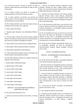 LEGISLAÇÃO ESPECÍFICA
§ 6°. O oficial que assumir o Cartório, se servidor do Poder     II - Comarcas de Segunda Entrância: Ariquemes, Cacoal,
Judiciário, poderá optar pela remuneração do cargo ou pelos      Cerejeiras, Colorado do Oeste, Espigão D’Oeste, Guajará-
emolumentos.                                                     Mirim, Jaru, Ouro Preto do Oeste, Pimenta Bueno, Presidente
                                                                 Médici, Rolim de Moura e Vilhena; (NR)
§ 7º. O Distrito Judiciário que perder as condições de
existência poderá ser extinto pelo Tribunal de Justiça.          III - Comarcas de Primeira Entrância: Alta Floresta D’Oeste,
                                                                 Alvorada D’Oeste, Buritis, Costa Marques, Machadinho
§ 8º. O serviço judiciário nos Distritos será exercido em        D’Oeste, Mirante da Serra, Nova Brasilândia D’Oeste, Nova
caráter privado, no foro extrajudicial, com provimento efetivo   Mamoré, São Francisco do Guaporé, São Miguel do Guaporé e
da titularidade por concurso público.                            Santa Luzia D’Oeste. (NR)

Art. 89. As Seções Judiciárias, que terão como sede a Comarca    Art. 91. Nas Comarcas com duas Varas, uma será cível e outra
indicada em primeiro lugar, são as seguintes:                    criminal, cabendo à Vara Cível a Corregedoria Permanente dos
                                                                 Cartórios Extrajudiciais e as atribuições relativas ao Estatuto
I - Primeira seção: Porto Velho;
                                                                 da Criança e do Adolescente.
II - Segunda seção: Ariquemes, Jaru, Machadinho D’Oeste e
                                                                 Art. 92. A competência dos juízes nas Comarcas com mais de
Buritis;
                                                                 duas Varas será fixada por distribuição ou especialização,
III - Terceira seção: Ji-Paraná, Ouro Preto do Oeste, Alvorada   cabendo às Varas Cíveis a Corregedoria Permanente dos
D’Oeste, Costa Marques, Mirante da Serra, Presidente Médici,     Cartórios extrajudiciais, as atribuições do Estatuto da Criança
São Francisco do Guaporé e São Miguel do Guaporé;                e do Adolescente e assuntos de Registro Público.

IV - Quarta seção: Cacoal, Pimenta Bueno e Espigão D’Oeste;      Art. 93. No caso de cumulação e especialização, observar-se-á,
                                                                 na distribuição, prioridade aos feitos da competência
V - Quinta seção: Vilhena, Colorado do Oeste e Cerejeiras;       especializada,para assegurar rigorosa igualdade numérica
                                                                 entre as Varas.
VI - Sexta seção: Guajará-Mirim e Nova-Mamoré;
                                                                             TÍTULO II - DA COMARCA DA CAPITAL
VII - Sétima seção: Rolim de Moura, Santa Luzia D’Oeste, Alta
Floresta D’Oeste e Nova Brasilândia D’Oeste.                        CAPÍTULO I - DA DENOMINAÇÃO E ESPECIALIZAÇÃO DAS
                                                                                         VARAS
§ú. Cada seção Judiciária contará com o seguinte número de
cargos de Juízes Substitutos:                                    Art. 94. Na Comarca de Porto Velho, a prestação jurisdicional
                                                                 será realizada através dos seguintes Juízos:
I - primeira seção: 19 (dezenove) cargos;
                                                                 I - sete Varas Criminais, de competência genérica, de primeira
II - segunda seção: 3 (três) cargos;
                                                                 a sétima; (Vide Resolução n. 010/03-PR, que convolou 2 (duas)
III - terceira seção: 6 (seis) cargos;                           varas criminais genéricas em varas cíveis, permanecendo 5
                                                                 varas criminais na comarca de Porto Velho);
IV - quarta seção: 3 (três) cargos;
                                                                 II - seis Varas Cíveis de competência genérica, de primeira a
V - quinta seção: 3 (três) cargos;                               sexta, cabendo à sexta vara cumular os feitos de falências e
                                                                 recuperações judiciais; (NR) (Vide Resolução n. 010/03-PR,
VI - sexta seção: dois (2) cargos; e                             que convolou 2 (duas) varas criminais genéricas em varas
                                                                 cíveis, permanecendo 8 varas cíveis na comarca de Porto
VI - sexta seção: 3 (três) cargos; e
                                                                 Velho)
VII - sétima seção: 3 (três) cargos.
                                                                 III - 6 (seis) Varas de Família e Sucessões, de competência
     CAPÍTULO IV - DA CLASSIFICAÇÃO DAS COMARCAS E               genérica, de primeira a sexta;
                COMPETÊNCIA DOS JUÍZES
                                                                 IV – dois Juizados da Infância e da Juventude
Art. 90. As Comarcas classificam-se em:
                                                                 V - 02 (duas) Varas de Execuções Fiscais, de 1ª (Primeira) a 2ª
I - Comarcas de Terceira Entrância: Porto Velho e Ji-Paraná;     (Segunda), cabendo à primeira vara cumular o cumprimento
(NR)                                                             das cartas precatórias cíveis, a Corregedoria Permanente dos
                                                                 cartórios extrajudiciais e os feitos relativos a registros
                                                                 públicos;
                                                     ISRAEL BARBOSA                                                       13/73
 
