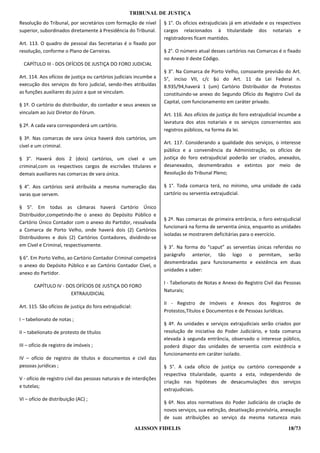 TRIBUNAL DE JUSTIÇA
Resolução do Tribunal, por secretários com formação de nível         § 1°. Os ofícios extrajudiciais já em atividade e os respectivos
superior, subordinados diretamente à Presidência do Tribunal.        cargos relacionados à titularidade dos notariais e
                                                                     registradores ficam mantidos.
Art. 113. O quadro de pessoal das Secretarias é o fixado por
resolução, conforme o Plano de Carreiras.                            § 2°. O número atual desses cartórios nas Comarcas é o fixado
                                                                     no Anexo II deste Código.
  CAPÍTULO III - DOS OFÍCIOS DE JUSTIÇA DO FORO JUDICIAL
                                                                     § 3°. Na Comarca de Porto Velho, consoante previsão do Art.
Art. 114. Aos ofícios de justiça ou cartórios judiciais incumbe a    5°, inciso VII, c/c §ú do Art. 11 da Lei Federal n.
execução dos serviços do foro judicial, sendo-Ihes atribuídas        8.935/94,haverá 1 (um) Cartório Distribuidor de Protestos
as funções auxiliares do juízo a que se vinculam.                    constituindo-se anexo do Segundo Ofício do Registro Civil da
                                                                     Capital, com funcionamento em caráter privado.
§ 1º. O cartório do distribuidor, do contador e seus anexos se
vinculam ao Juiz Diretor do Fórum.                                   Art. 116. Aos ofícios de justiça do foro extrajudicial incumbe a
                                                                     lavratura dos atos notariais e os serviços concernentes aos
§ 2º. A cada vara corresponderá um cartório.
                                                                     registros públicos, na forma da lei.
§ 3º. Nas comarcas de vara única haverá dois cartórios, um
                                                                     Art. 117. Considerando a qualidade dos serviços, o interesse
cível e um criminal.
                                                                     público e a conveniência da Administração, os ofícios de
§ 3°. Haverá dois 2 (dois) cartórios, um cível e um                  justiça do foro extrajudicial poderão ser criados, anexados,
criminal,com os respectivos cargos de escrivães titulares e          desanexados, desmembrados e extintos por meio de
demais auxiliares nas comarcas de vara única.                        Resolução do Tribunal Pleno;

§ 4°. Aos cartórios será atribuída a mesma numeração das             § 1°. Toda comarca terá, no mínimo, uma unidade de cada
varas que servem.                                                    cartório ou serventia extrajudicial.

§ 5°. Em todas as câmaras haverá Cartório Único
Distribuidor,competindo-lhe o anexo do Depósito Público e
                                                                     § 2º. Nas comarcas de primeira entrância, o foro extrajudicial
Cartório Único Contador com o anexo do Partidor, ressalvada
                                                                     funcionará na forma de serventia única, enquanto as unidades
a Comarca de Porto Velho, onde haverá dois (2) Cartórios
                                                                     isoladas se mostrarem deficitárias para o exercício.
Distribuidores e dois (2) Cartórios Contadores, dividindo-se
em Cível e Criminal, respectivamente.                                § 3°. Na forma do “caput” as serventias únicas referidas no
                                                                     parágrafo anterior, tão logo o permitam, serão
§ 6°. Em Porto Velho, ao Cartório Contador Criminal competirá
                                                                     desmembradas para funcionamento e existência em duas
o anexo do Depósito Público e ao Cartório Contador Cível, o
                                                                     unidades a saber:
anexo do Partidor.
                                                                     I - Tabelionato de Notas e Anexo do Registro Civil das Pessoas
       CAPÍTULO IV - DOS OFÍCIOS DE JUSTIÇA DO FORO
                                                                     Naturais;
                       EXTRAJUDICIAL
                                                                     II - Registro de Imóveis e Anexos dos Registros de
Art. 115. São ofícios de justiça do foro extrajudicial:
                                                                     Protestos,Títulos e Documentos e de Pessoas Jurídicas.
I – tabelionato de notas ;
                                                                     § 4º. As unidades e serviços extrajudiciais serão criados por
II – tabelionato de protesto de títulos                              resolução de iniciativa do Poder Judiciário, e toda comarca
                                                                     elevada à segunda entrância, observado o interesse público,
III – ofício de registro de imóveis ;                                poderá dispor das unidades de serventia com existência e
                                                                     funcionamento em caráter isolado.
IV – ofício de registro de títulos e documentos e civil das
pessoas jurídicas ;                                                  § 5°. A cada ofício de justiça ou cartório corresponde a
                                                                     respectiva titularidade, quanto a esta, independendo de
V - ofício de registro civil das pessoas naturais e de interdições
                                                                     criação nas hipóteses de desacumulações dos serviços
e tutelas;
                                                                     extrajudiciais.
VI – ofício de distribuição (AC) ;
                                                                     § 6º. Nos atos normativos do Poder Judiciário de criação de
                                                                     novos serviços, sua extinção, desativação provisória, anexação
                                                                     de suas atribuições ao serviço da mesma natureza mais

                                                          ALISSON FIDELIS                                                      18/73
 