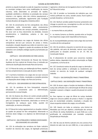 LEGISLAÇÃO ESPECÍFICA
próximo ou àquele localizado na sede do respectivo município      regimento e diretrizes da Corregedoria-Geral e da Presidência
ou município contíguo, bem como modificações da mesma             do Tribunal de Justiça.
natureza, serão observados os princípios de rapidez,
qualidade satisfatória e eficiência na prestação dos serviços     Art. 124. O servidor ou funcionário do Judiciário que, sem
notariais e de registro, além dos critérios populacionais e       motivo justificado nos autos, exceder prazos, ficará sujeito a
socioeconômicos, publicados regularmente pela Fundação            punição disciplinar, na forma da lei.
Instituto Brasileiro de Geografia e Estatística (AC) (
                                                                  Art. 125. Nenhum servidor poderá funcionar juntamente com
Art. 118. Os serventuários do foro extrajudicial, dos ofícios     cônjuge ou parente seu, consangüíneo ou afim em linha reta
privatizados, serão remunerados pelos emolumentos                 ou colateral,até o terceiro grau inclusive:
cobrados e resultantes dos serviços prestados, competindo-
                                                                  I - no mesmo feito ou ato judicial;
lhe arcar com os ônus decorrentes da atividade, inclusive
previdenciários e trabalhistas, próprios e dos seus               II - na mesma Comarca ou Distrito, quando entre as funções
empregados.                                                       dos respectivos cargos existir dependência hierárquica.

Art. 119. A investidura nos cargos de titulares dos ofícios       §ú. As incompatibilidades previstas neste artigo não ocorrerão
extrajudiciais dar-se-á por concurso de provas e títulos,         na esfera do foro extrajudicial
ressalvada a situação daqueles que estão em exercício e que,
cumulativamente, integrem o quadro de servidores do Poder         Art. 126. Os servidores, enquanto no exercício de seus cargos,
Judiciário e em condições análogas aqueles já privatizados por    não poderão, sob pena de demissão, exercer outra função
delegação.                                                        pública,salvo as exceções previstas no art. 37, XVI, da
                                                                  Constituição Federal.
      CAPÍTULO V - DOS SERVIDORES DO FORO JUDICIAL
                                                                  §ú. O afastamento de servidor para concorrera mandato
Art. 120. O Quadro Permanente de Pessoal dos Serviços             político eletivo, dependerá de prévia comunicação ao Órgão
Auxiliares do Foro Judicial de Primeiro Grau é instituído por     competente, na forma da lei.
sistema de classificação denominado Plano de Carreira.
                                                                  Art. 127. Constituirá motivo de perda do cargo ou demissão a
§ 1°. O Tribunal de Justiça, por deliberação do Pleno, expedirá   bem do serviço público a solicitação ou recebimento por
normas complementares à execução do plano referido.               servidor no exercício da função de qualquer vantagem
                                                                  indevida.
§ 2°. A primeira investidura nos cargos dar-se-á por concurso
público de provas e títulos, ressalvadas as exceções previstas         TÍTULO V - DAS DISPOSIÇÕES FINAIS E TRANSITÓRIAS
nas disposições deste Código e do Plano de Carreiras.
                                                                  CAPÍTULO ÚNICO - DAS DISPOSIÇÕES FINAIS E TRANSITÓRIAS
  CAPÍTULO VI - DOS SERVIDORES DO FORO EXTRAJUDICIAL
                                                                  Art. 128. Os atuais cargos e funções de Avaliador e Oficial de
Art. 121. Os servidores do Foro Extrajudicial, enquanto           Justiça são unificados com a denominação de Oficial de Justiça
oficializado e conveniente para a Administração,                  Avaliador e passam a integrar o quadro de pessoal em caráter
permanecerão na atual lotação.                                    efetivo.

Art. 122. Os titulares dos ofícios em caráter privado poderão     §ú. Para ingresso no cargo de Oficial de Justiça Avaliador
indicar substitutos entre seus auxiliares, a serem nomeados       exigir-se-á concurso público de provas e títulos e o segundo
pelo Juiz Corregedor Permanente, observadas as normas da          grau de escolaridade completo, ressalvada a situação dos
Corregedoria da Justiça,os quais terão, quando em                 atuais ocupantes estáveis dos cargos, ora unificados.
substituição, as mesmas atribuições.
                                                                  Art. 129. Haverá, em todas as comarcas, uma Central de
§ú. O Tribunal de Justiça regulamentará as situações relativas    Mandados que terá por objetivo a distribuição dos serviços
ao quadro de pessoal do foro extrajudicial, observando as         aos Oficiais de Justiça Avaliadores, os quais farão jus a uma
diretrizes deste Código e os objetivos da Administração da        gratificação de produtividade por mandado cumprido,
Justiça.                                                          disciplinada por Resolução.

 CAPÍTULO VII - DAS ATRIBUIÇÓES E NORMAS DISCIPLINARES
             DOS SERVIDORES DO JUDICIÁRIO                         Art. 130. No caso do Distrito Judiciário de uma comarca ficar
                                                                  distante da sede mais de cem (100) km, e mais próximo de
Art. 123. As atribuições dos servidores do Poder Judiciário
resultam da natureza dos cargos, da legislação processual,
                                                     ISRAEL BARBOSA                                                       19/73
 