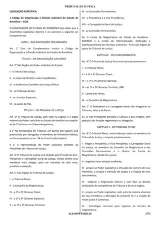 TRIBUNAL DE JUSTIÇA
LEGISLAÇÃO ESPECÍFICA:                                              VI - as Comissões Permanentes.

1 Código de Organização e Divisão Judiciária do Estado de           VII - a Presidência e a Vice-Presidência;
Rondônia – COJE.
                                                                    VIII - a Corregedoria-Geral da Justiça;
O GOVERNADOR DO ESTADO DE RONDÔNIA faço saber que a
Assembléia Legislativa decreta e eu sanciono a seguinte Lei         IX - as Comissões Permanentes.
Complementar:
                                                                    §ú. A Escola da Magistratura do Estado de Rondônia -
           LIVRO I - DAS DISPOSIÇÕES PRELIMINARES                   EMERON e o Fundo de Informatização, Edificação e
                                                                    Aperfeiçoamento dos Serviços Judiciários - FUJU são órgãos de
Art. 1° Esta Lei Complementar institui o Código de                  apoio do Tribunal de Justiça.
Organização e a Divisão Judiciária do Estado de Rondônia.
                                                                                  CAPÍTULO I - DO FUNCIONAMENTO
            TÍTULO I - DA ORGANIZAÇÃO JUDICIÁRIA
                                                                    Art. 6° O Tribunal de Justiça funcionará precipuamente em:
Art. 2° São Órgãos do Poder Judiciário do Estado:
                                                                    I – o Tribunal Pleno;
I - o Tribunal de Justiça;
                                                                    II – a 1ª e 2ª Câmaras Cíveis;
II - os Juízes de Direito e Juízes Substitutos;
                                                                    III – a 1ª e 2ª Câmaras Especiais;
III - a Auditoria e Conselhos da Justiça Militar;
                                                                    IV – as 1ª e 2ª Câmaras Criminais; (NR)
IV - os Tribunais do Júri;
                                                                    V - Câmara de Férias;
V - os Juizados Especiais;
                                                                    VI – o Conselho da Magistratura.
VI - os Juízes de Paz.
                                                                    Art. 7° O Presidente e o Corregedor-Geral não integrarão as
              TÍTULO II - DO TRIBUNAL DE JUSTIÇA                    Câmaras, salvo a de Férias.

Art. 3º O Tribunal de Justiça, com sede na Capital, é o órgão       §ú. O Vice-Presidente presidirá a Câmara a que integrar, sem
máximo do Poder Judiciário do Estado de Rondônia e compõe-          prejuízo das funções regimentais ou delegadas.
se de 21 (vinte e um) Desembargadores.
                                                                                   CAPÍTULO II - DO TRIBUNAL PLENO
§ 1° Na composição do Tribunal, um quinto dos lugares será
preenchido por advogados e membros do Ministério Público,           Art. 8° O Tribunal Pleno, constituído por todos os membros do
na forma prevista no art. 94 da Constituição Federal.               Tribunal de Justiça, compete privativamente:

§ 2° A representação do Poder Judiciário compete ao                 I - eleger o Presidente, o Vice-Presidente, o Corregedor-Geral
Presidente do Tribunal de Justiça.                                  da Justiça, os membros do Conselho da Magistratura e das
                                                                    Comissões Permanentes e o Diretor da Escola da
Art. 4° O Tribunal de Justiça será dirigido pelo Presidente,Vice-   Magistratura, dando-lhes posse;
Presidente e Corregedor-Geral da Justiça, eleitos dentre seus
membros mais antigos, para um mandato de dois anos,                 II - organizar seus serviços auxiliares;
proibida a reeleição.
                                                                    III - propor ao Poder Legislativo a elevação do número de seus
Art. 5° São órgãos do Tribunal de Justiça:                          membros, a criação e extinção de cargos e a fixação de seus
                                                                    vencimentos;
I - o Tribunal Pleno;
                                                                    IV - elaborar o Regimento Interno e nele fixar as demais
II - o Conselho da Magistratura;                                    atribuições de competência do Tribunal e de seus órgãos;

III - a 1ª e 2ª Câmaras Cíveis;                                     V - propor ao Poder Legislativo, pelo voto da maioria absoluta
                                                                    de seus membros, a alteração da presente lei e a criação de
IV - a 1ª e 2ª Câmaras Especiais;                                   novos juízos e Comarcas;

V – as 1ª e 2ª Câmaras Criminais                                VI - homologar concurso para ingresso na carreira da
                                                                magistratura;
                                                       ALISSON FIDELIS                                           2/73
 
